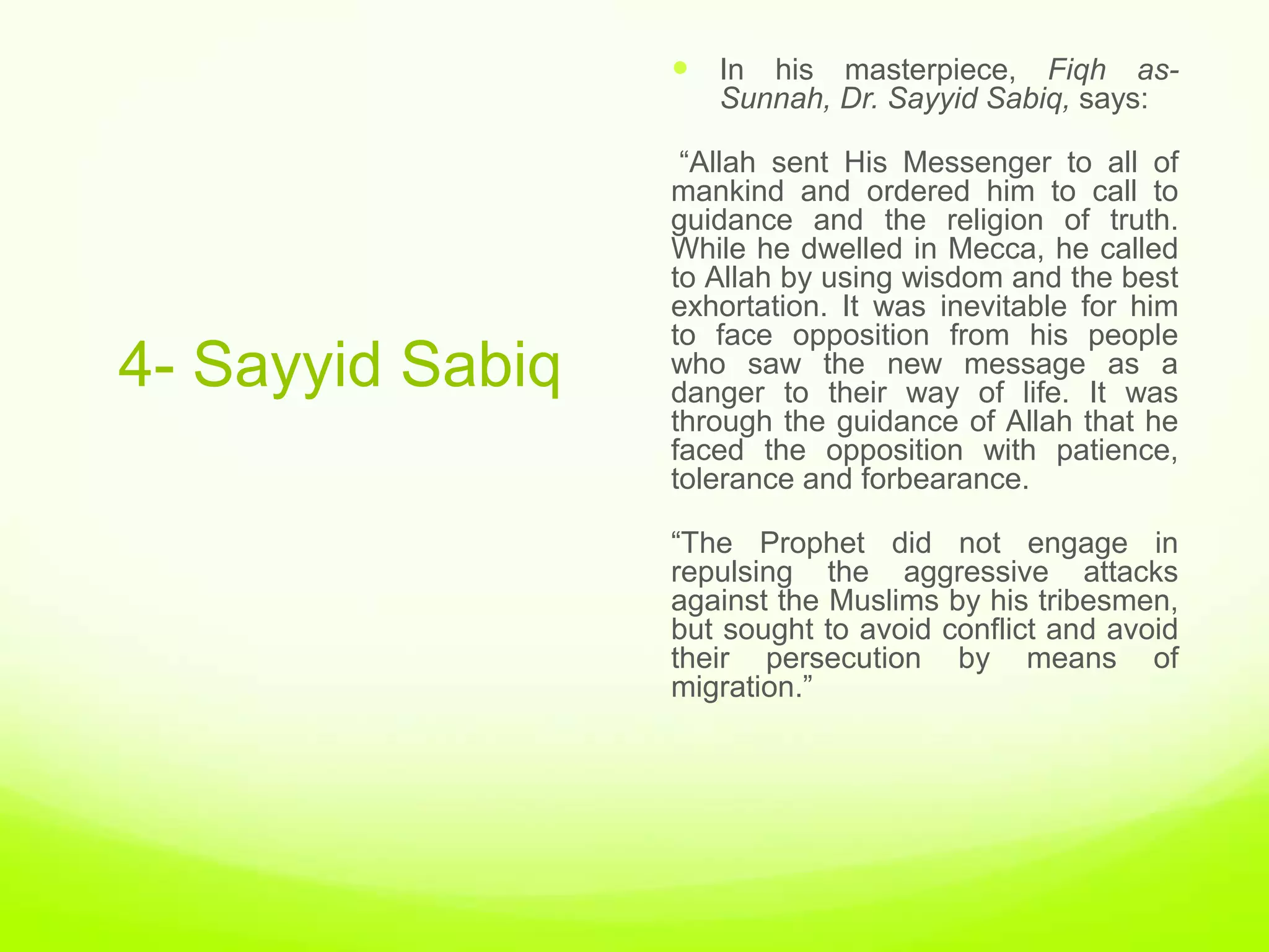 In his masterpiece, Fiqh as-
                     Sunnah, Dr. Sayyid Sabiq, says:

                   “Allah sent His Messenger to all of
                  mankind and ordered him to call to
                  guidance and the religion of truth.
                  While he dwelled in Mecca, he called
                  to Allah by using wisdom and the best
                  exhortation. It was inevitable for him
                  to face opposition from his people
4- Sayyid Sabiq   who saw the new message as a
                  danger to their way of life. It was
                  through the guidance of Allah that he
                  faced the opposition with patience,
                  tolerance and forbearance.

                  “The Prophet did not engage in
                  repulsing the aggressive attacks
                  against the Muslims by his tribesmen,
                  but sought to avoid conflict and avoid
                  their persecution by means of
                  migration.”
 