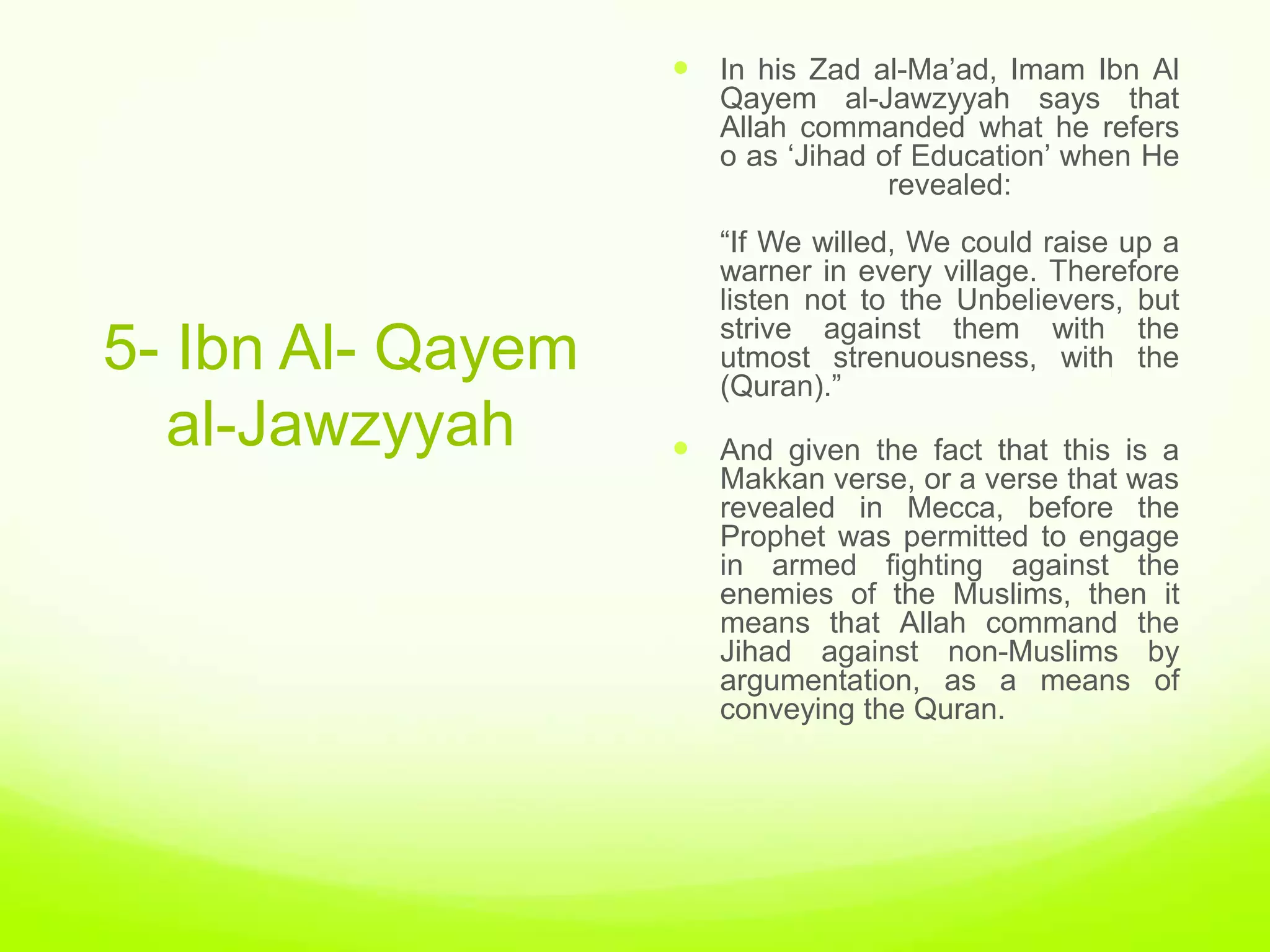  In his Zad al-Ma‟ad, Imam Ibn Al
                      Qayem al-Jawzyyah says that
                      Allah commanded what he refers
                      o as „Jihad of Education‟ when He
                                   revealed:
                      “If We willed, We could raise up a
                      warner in every village. Therefore
                      listen not to the Unbelievers, but
                      strive against them with the
5- Ibn Al- Qayem      utmost strenuousness, with the
                      (Quran).”
  al-Jawzyyah       And given the fact that this is a
                      Makkan verse, or a verse that was
                      revealed in Mecca, before the
                      Prophet was permitted to engage
                      in armed fighting against the
                      enemies of the Muslims, then it
                      means that Allah command the
                      Jihad against non-Muslims by
                      argumentation, as a means of
                      conveying the Quran.
 