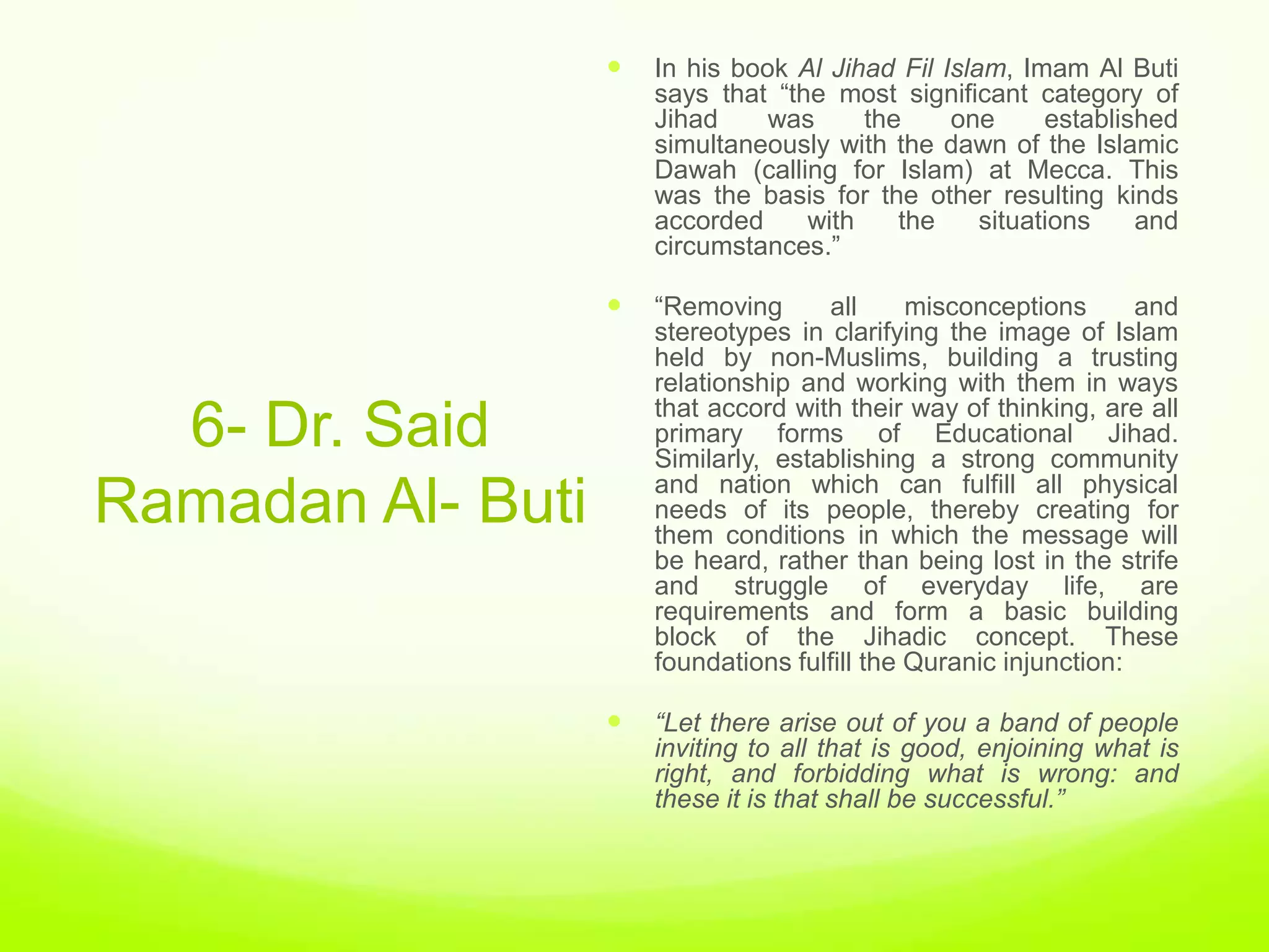    In his book Al Jihad Fil Islam, Imam Al Buti
                       says that “the most significant category of
                       Jihad     was     the     one      established
                       simultaneously with the dawn of the Islamic
                       Dawah (calling for Islam) at Mecca. This
                       was the basis for the other resulting kinds
                       accorded     with    the     situations    and
                       circumstances.”

                      “Removing      all      misconceptions      and
                       stereotypes in clarifying the image of Islam
                       held by non-Muslims, building a trusting
                       relationship and working with them in ways
                       that accord with their way of thinking, are all
  6- Dr. Said          primary forms of Educational Jihad.
                       Similarly, establishing a strong community
                       and nation which can fulfill all physical
Ramadan Al- Buti       needs of its people, thereby creating for
                       them conditions in which the message will
                       be heard, rather than being lost in the strife
                       and struggle of everyday life, are
                       requirements and form a basic building
                       block of the Jihadic concept. These
                       foundations fulfill the Quranic injunction:

                      “Let there arise out of you a band of people
                       inviting to all that is good, enjoining what is
                       right, and forbidding what is wrong: and
                       these it is that shall be successful.”
 