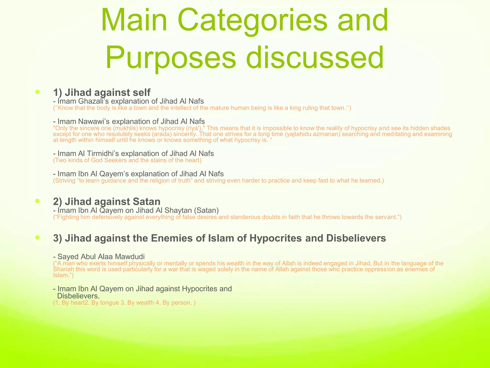 Main Categories and
                      Purposes discussed
   1) Jihad against self
    - Imam Ghazali‟s explanation of Jihad Al Nafs
    („‟Know that the body is like a town and the intellect of the mature human being is like a king ruling that town.‟‟)

    - Imam Nawawi‟s explanation of Jihad Al Nafs
    "Only the sincere one (mukhlis) knows hypocrisy (riya')." This means that it is impossible to know the reality of hypocrisy and see its hidden shades
    except for one who resolutely seeks (arada) sincerity. That one strives for a long time (yajtahidu azmanan) searching and meditating and examining
    at length within himself until he knows or knows something of what hypocrisy is. “

    - Imam Al Tirmidhi‟s explanation of Jihad Al Nafs
    (Two kinds of God Seekers and the stains of the heart)

    - Imam Ibn Al Qayem‟s explanation of Jihad Al Nafs
    (Striving “to learn guidance and the religion of truth” and striving even harder to practice and keep fast to what he learned.)


   2) Jihad against Satan
    - Imam Ibn Al Qayem on Jihad Al Shaytan (Satan)
    (“Fighting him defensively against everything of false desires and slanderous doubts in faith that he throws towards the servant.”)


   3) Jihad against the Enemies of Islam of Hypocrites and Disbelievers
    - Sayed Abul Alaa Mawdudi
    (“A man who exerts himself physically or mentally or spends his wealth in the way of Allah is indeed engaged in Jihad. But in the language of the
    Shariah this word is used particularly for a war that is waged solely in the name of Allah against those who practice oppression as enemies of
    Islam.”)

    - Imam Ibn Al Qayem on Jihad against Hypocrites and
      Disbelievers.
    (1. By heart2. By tongue 3. By wealth 4. By person. )
 