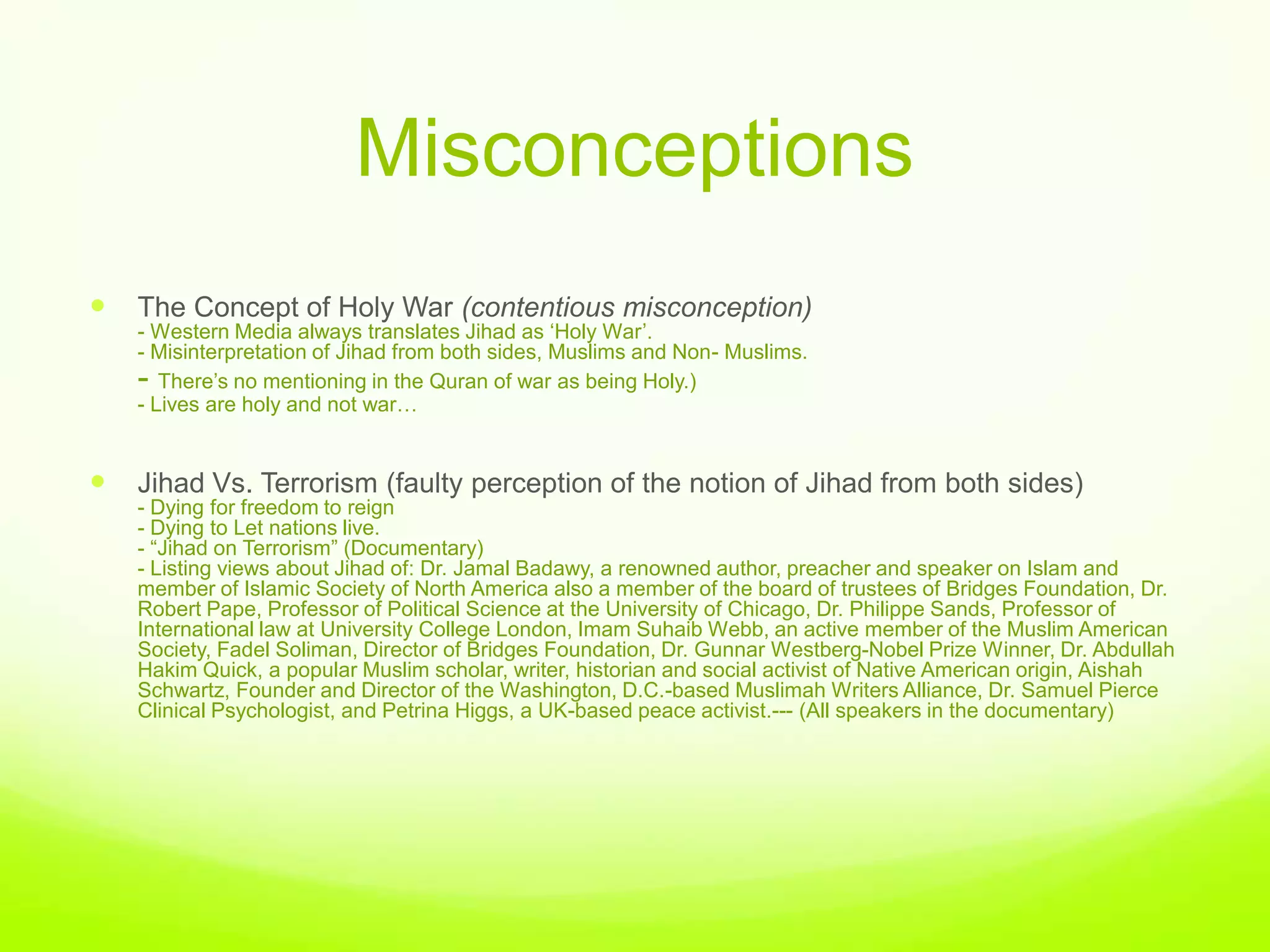 Misconceptions
   The Concept of Holy War (contentious misconception)
    - Western Media always translates Jihad as „Holy War‟.
    - Misinterpretation of Jihad from both sides, Muslims and Non- Muslims.
    - There‟s no mentioning in the Quran of war as being Holy.)
    - Lives are holy and not war…


   Jihad Vs. Terrorism (faulty perception of the notion of Jihad from both sides)
    - Dying for freedom to reign
    - Dying to Let nations live.
    - “Jihad on Terrorism” (Documentary)
    - Listing views about Jihad of: Dr. Jamal Badawy, a renowned author, preacher and speaker on Islam and
    member of Islamic Society of North America also a member of the board of trustees of Bridges Foundation, Dr.
    Robert Pape, Professor of Political Science at the University of Chicago, Dr. Philippe Sands, Professor of
    International law at University College London, Imam Suhaib Webb, an active member of the Muslim American
    Society, Fadel Soliman, Director of Bridges Foundation, Dr. Gunnar Westberg-Nobel Prize Winner, Dr. Abdullah
    Hakim Quick, a popular Muslim scholar, writer, historian and social activist of Native American origin, Aishah
    Schwartz, Founder and Director of the Washington, D.C.-based Muslimah Writers Alliance, Dr. Samuel Pierce
    Clinical Psychologist, and Petrina Higgs, a UK-based peace activist.--- (All speakers in the documentary)
 