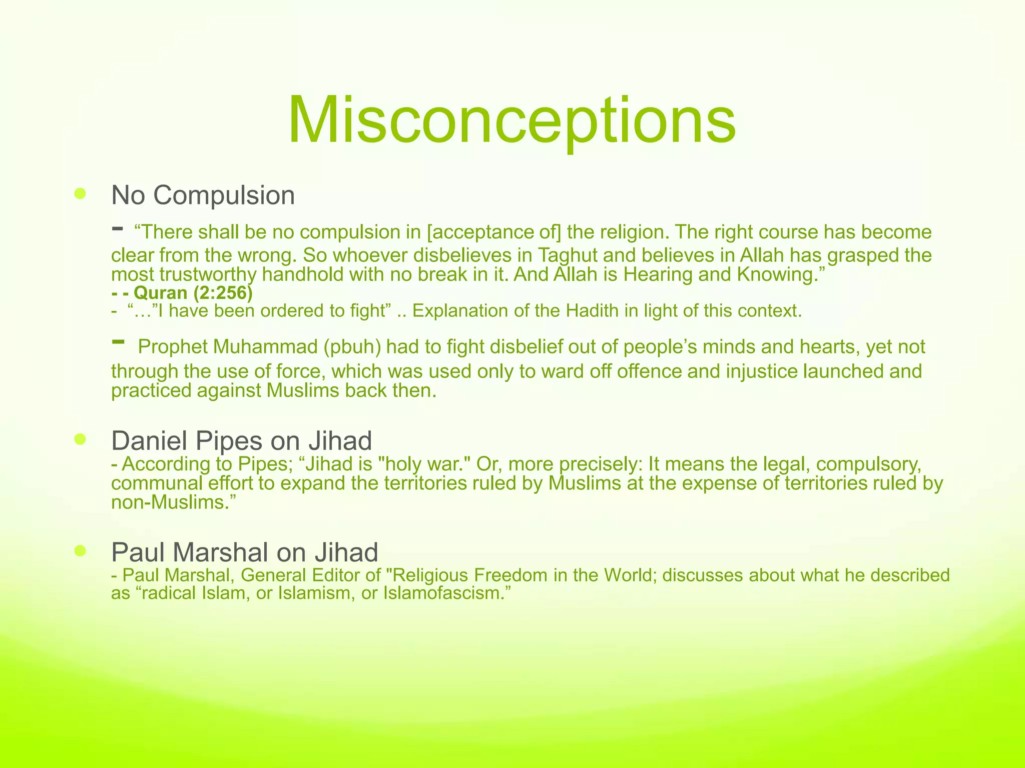 Misconceptions
 No Compulsion
  - “There shall be no compulsion in [acceptance of] the religion. The right course has become
  clear from the wrong. So whoever disbelieves in Taghut and believes in Allah has grasped the
  most trustworthy handhold with no break in it. And Allah is Hearing and Knowing.”
  - - Quran (2:256)
  - “…”I have been ordered to fight” .. Explanation of the Hadith in light of this context.
  - Prophet Muhammad (pbuh) had to fight disbelief out of people‟s minds and hearts, yet not
  through the use of force, which was used only to ward off offence and injustice launched and
  practiced against Muslims back then.

 Daniel Pipes on Jihad
  - According to Pipes; “Jihad is "holy war." Or, more precisely: It means the legal, compulsory,
  communal effort to expand the territories ruled by Muslims at the expense of territories ruled by
  non-Muslims.”

 Paul Marshal on Jihad
  - Paul Marshal, General Editor of "Religious Freedom in the World; discusses about what he described
  as “radical Islam, or Islamism, or Islamofascism.”
 