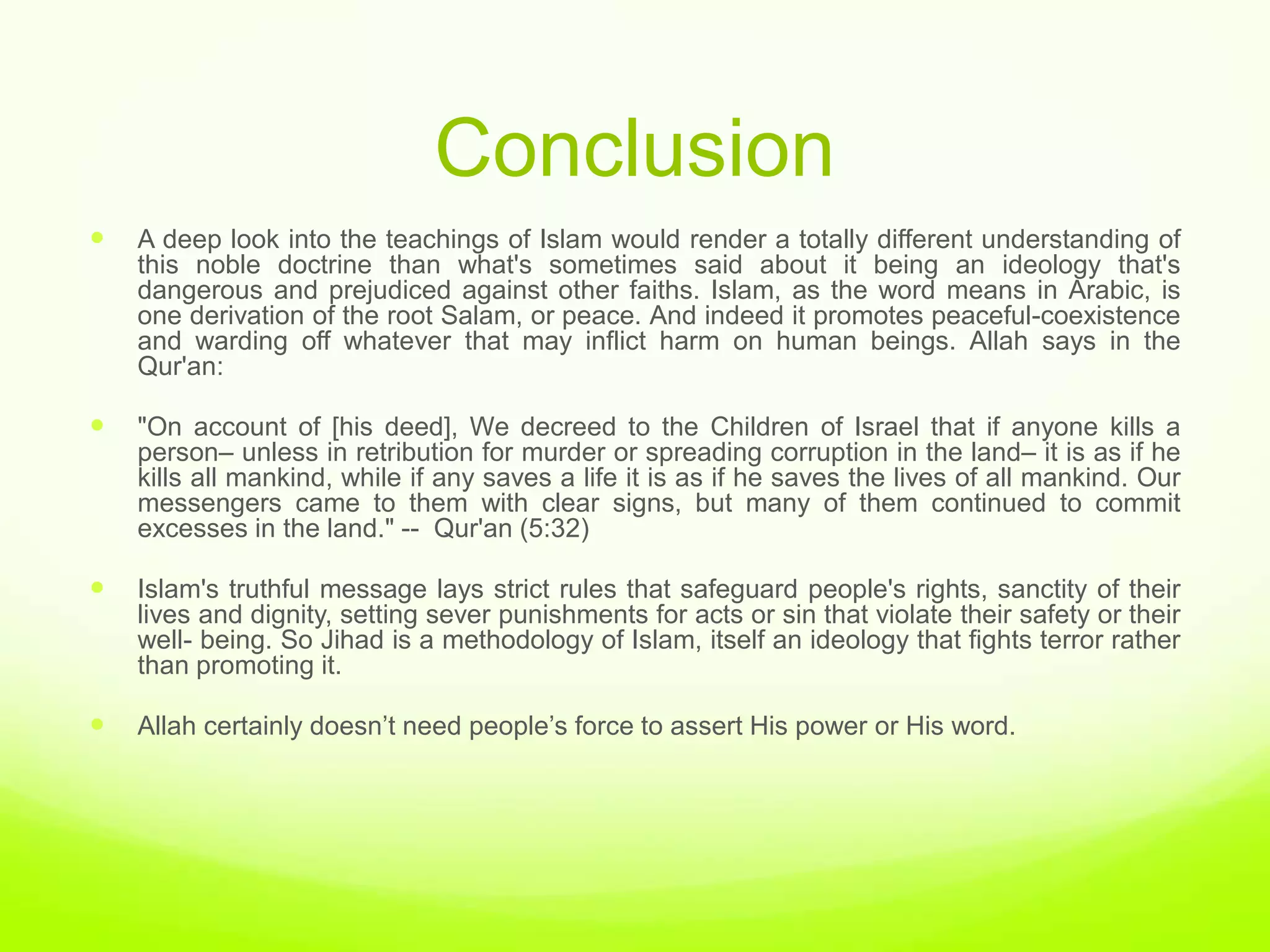 Conclusion
   A deep look into the teachings of Islam would render a totally different understanding of
    this noble doctrine than what's sometimes said about it being an ideology that's
    dangerous and prejudiced against other faiths. Islam, as the word means in Arabic, is
    one derivation of the root Salam, or peace. And indeed it promotes peaceful-coexistence
    and warding off whatever that may inflict harm on human beings. Allah says in the
    Qur'an:

   "On account of [his deed], We decreed to the Children of Israel that if anyone kills a
    person– unless in retribution for murder or spreading corruption in the land– it is as if he
    kills all mankind, while if any saves a life it is as if he saves the lives of all mankind. Our
    messengers came to them with clear signs, but many of them continued to commit
    excesses in the land." -- Qur'an (5:32)

   Islam's truthful message lays strict rules that safeguard people's rights, sanctity of their
    lives and dignity, setting sever punishments for acts or sin that violate their safety or their
    well- being. So Jihad is a methodology of Islam, itself an ideology that fights terror rather
    than promoting it.

   Allah certainly doesn‟t need people‟s force to assert His power or His word.
 