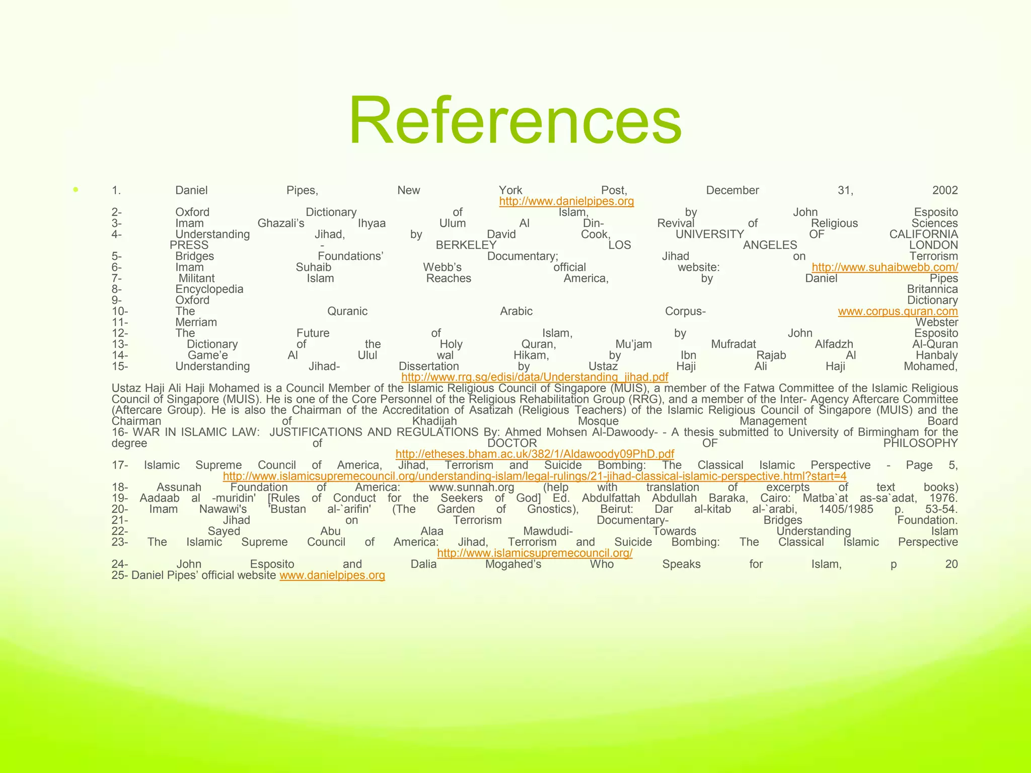 References
   1.           Daniel                 Pipes,                  New            York                Post,                        December                    31,                 2002
                                                                               http://www.danielpipes.org
    2-           Oxford                  Dictionary                      of               Islam,                            by                      John                     Esposito
    3-           Imam          Ghazali‟s            Ihyaa              Ulum        Al           Din-                  Revival             of           Religious             Sciences
    4-           Understanding             Jihad,                 by         David              Cook,                     UNIVERSITY                   OF               CALIFORNIA
                PRESS                        -                        BERKELEY                       LOS                                 ANGELES                            LONDON
    5-           Bridges                    Foundations‟                     Documentary;                              Jihad                        on                      Terrorism
    6-           Imam                 Suhaib                         Webb‟s              official                          website:                    http://www.suhaibwebb.com/
    7-            Militant               Islam                       Reaches               America,                            by                     Daniel                     Pipes
    8-           Encyclopedia                                                                                                                                               Britannica
    9-           Oxford                                                                                                                                                     Dictionary
    10-          The                           Quranic                                Arabic                            Corpus-                              www.corpus.quran.com
    11-          Merriam                                                                                                                                                      Webster
    12-          The                  Future                            of                     Islam,                     by                       John                      Esposito
    13-            Dictionary         of              the                 Holy             Quran,             Mu‟jam              Mufradat              Alfadzh              Al-Quran
    14-            Game‟e          Al               Ulul                 wal             Hikam,             by             Ibn              Rajab               Al            Hanbaly
    15-          Understanding            Jihad-               Dissertation               by            Ustaz             Haji             Ali             Haji            Mohamed,
                                                                 http://www.rrg.sg/edisi/data/Understanding_jihad.pdf
    Ustaz Haji Ali Haji Mohamed is a Council Member of the Islamic Religious Council of Singapore (MUIS), a member of the Fatwa Committee of the Islamic Religious
    Council of Singapore (MUIS). He is one of the Core Personnel of the Religious Rehabilitation Group (RRG), and a member of the Inter- Agency Aftercare Committee
    (Aftercare Group). He is also the Chairman of the Accreditation of Asatizah (Religious Teachers) of the Islamic Religious Council of Singapore (MUIS) and the
    Chairman                            of                         Khadijah                           Mosque                            Management                               Board
    16- WAR IN ISLAMIC LAW: JUSTIFICATIONS AND REGULATIONS By: Ahmed Mohsen Al-Dawoody- - A thesis submitted to University of Birmingham for the
    degree                                    of                                   DOCTOR                                       OF                                     PHILOSOPHY
                                                               http://etheses.bham.ac.uk/382/1/Aldawoody09PhD.pdf
    17- Islamic Supreme Council of America, Jihad, Terrorism and Suicide Bombing: The Classical Islamic Perspective - Page 5,
                           http://www.islamicsupremecouncil.org/understanding-islam/legal-rulings/21-jihad-classical-islamic-perspective.html?start=4
    18-      Assunah         Foundation        of       America:        www.sunnah.org         (help      with     translation       of       excerpts       of      text       books)
    19- Aadaab al -muridin' [Rules of Conduct for the Seekers of God] Ed. Abdulfattah Abdullah Baraka, Cairo: Matba`at as-sa`adat, 1976.
    20-     Imam      Nawawi's       'Bustan      al-`arifin' (The       Garden      of     Gnostics),    Beirut:    Dar      al-kitab     al-`arabi,    1405/1985       p.     53-54.
    21-                    Jihad                      on                    Terrorism                     Documentary-                        Bridges                     Foundation.
    22-                 Sayed                   Abu                  Alaa                  Mawdudi-                  Towards                     Understanding                   Islam
    23-    The     Islamic     Supreme       Council       of America:       Jihad,     Terrorism     and    Suicide     Bombing:       The      Classical    Islamic     Perspective
                                                                         http://www.islamicsupremecouncil.org/
    24-          John            Esposito             and          Dalia          Mogahed‟s             Who            Speaks             for          Islam,           p           20
    25- Daniel Pipes‟ official website www.danielpipes.org
 