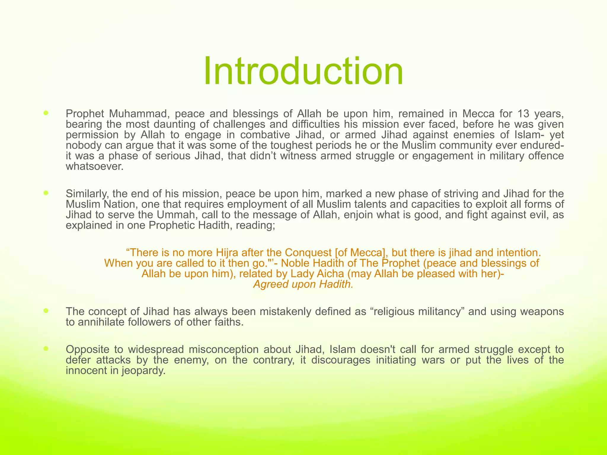 Introduction
   Prophet Muhammad, peace and blessings of Allah be upon him, remained in Mecca for 13 years,
    bearing the most daunting of challenges and difficulties his mission ever faced, before he was given
    permission by Allah to engage in combative Jihad, or armed Jihad against enemies of Islam- yet
    nobody can argue that it was some of the toughest periods he or the Muslim community ever endured-
    it was a phase of serious Jihad, that didn‟t witness armed struggle or engagement in military offence
    whatsoever.

   Similarly, the end of his mission, peace be upon him, marked a new phase of striving and Jihad for the
    Muslim Nation, one that requires employment of all Muslim talents and capacities to exploit all forms of
    Jihad to serve the Ummah, call to the message of Allah, enjoin what is good, and fight against evil, as
    explained in one Prophetic Hadith, reading;

               “There is no more Hijra after the Conquest [of Mecca], but there is jihad and intention.
            When you are called to it then go."‟- Noble Hadith of The Prophet (peace and blessings of
                  Allah be upon him), related by Lady Aicha (may Allah be pleased with her)-
                                           Agreed upon Hadith.

   The concept of Jihad has always been mistakenly defined as “religious militancy” and using weapons
    to annihilate followers of other faiths.

   Opposite to widespread misconception about Jihad, Islam doesn't call for armed struggle except to
    defer attacks by the enemy, on the contrary, it discourages initiating wars or put the lives of the
    innocent in jeopardy.
 