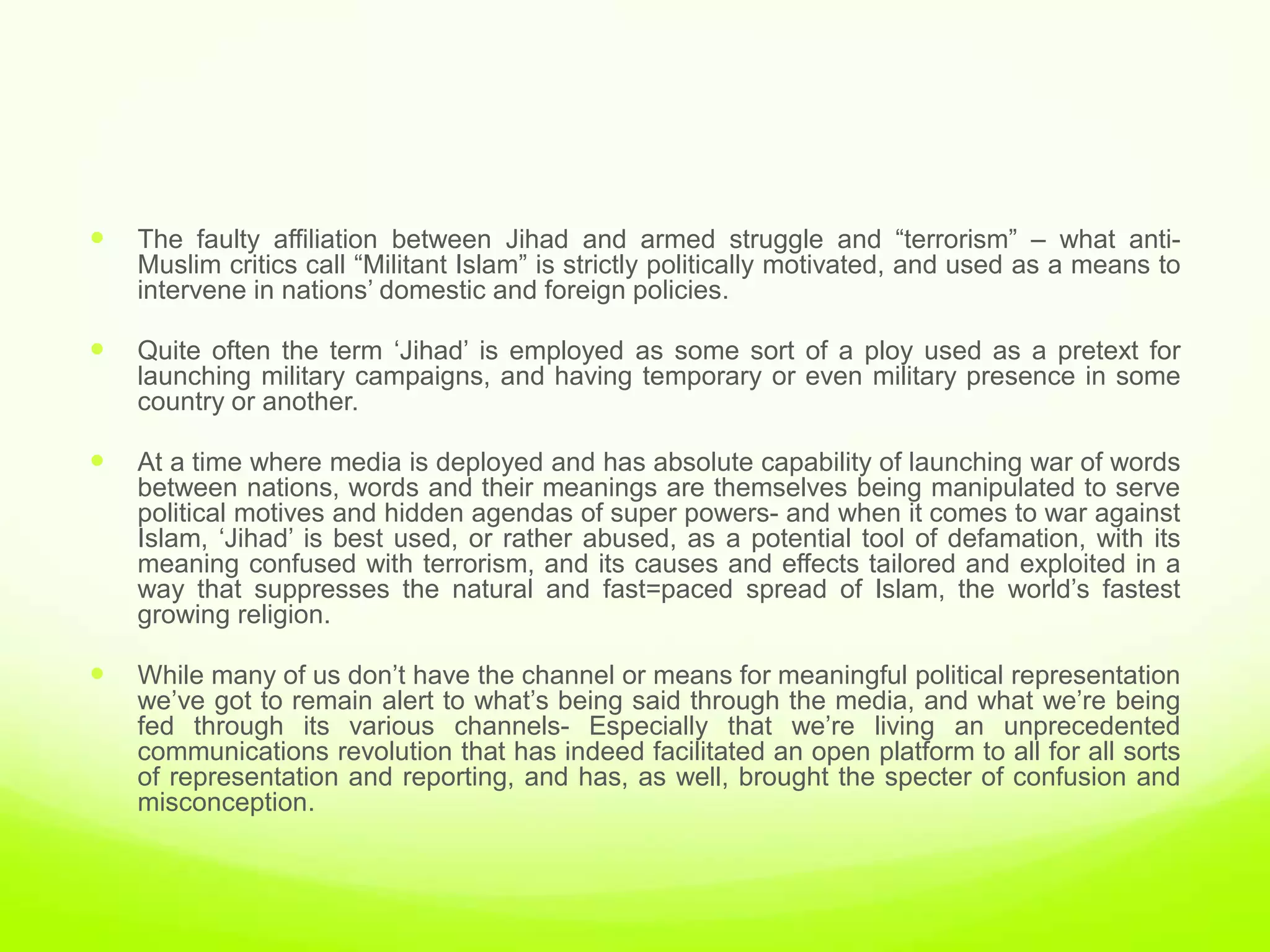    The faulty affiliation between Jihad and armed struggle and “terrorism” – what anti-
    Muslim critics call “Militant Islam” is strictly politically motivated, and used as a means to
    intervene in nations‟ domestic and foreign policies.

   Quite often the term „Jihad‟ is employed as some sort of a ploy used as a pretext for
    launching military campaigns, and having temporary or even military presence in some
    country or another.

   At a time where media is deployed and has absolute capability of launching war of words
    between nations, words and their meanings are themselves being manipulated to serve
    political motives and hidden agendas of super powers- and when it comes to war against
    Islam, „Jihad‟ is best used, or rather abused, as a potential tool of defamation, with its
    meaning confused with terrorism, and its causes and effects tailored and exploited in a
    way that suppresses the natural and fast=paced spread of Islam, the world‟s fastest
    growing religion.

   While many of us don‟t have the channel or means for meaningful political representation
    we‟ve got to remain alert to what‟s being said through the media, and what we‟re being
    fed through its various channels- Especially that we‟re living an unprecedented
    communications revolution that has indeed facilitated an open platform to all for all sorts
    of representation and reporting, and has, as well, brought the specter of confusion and
    misconception.
 