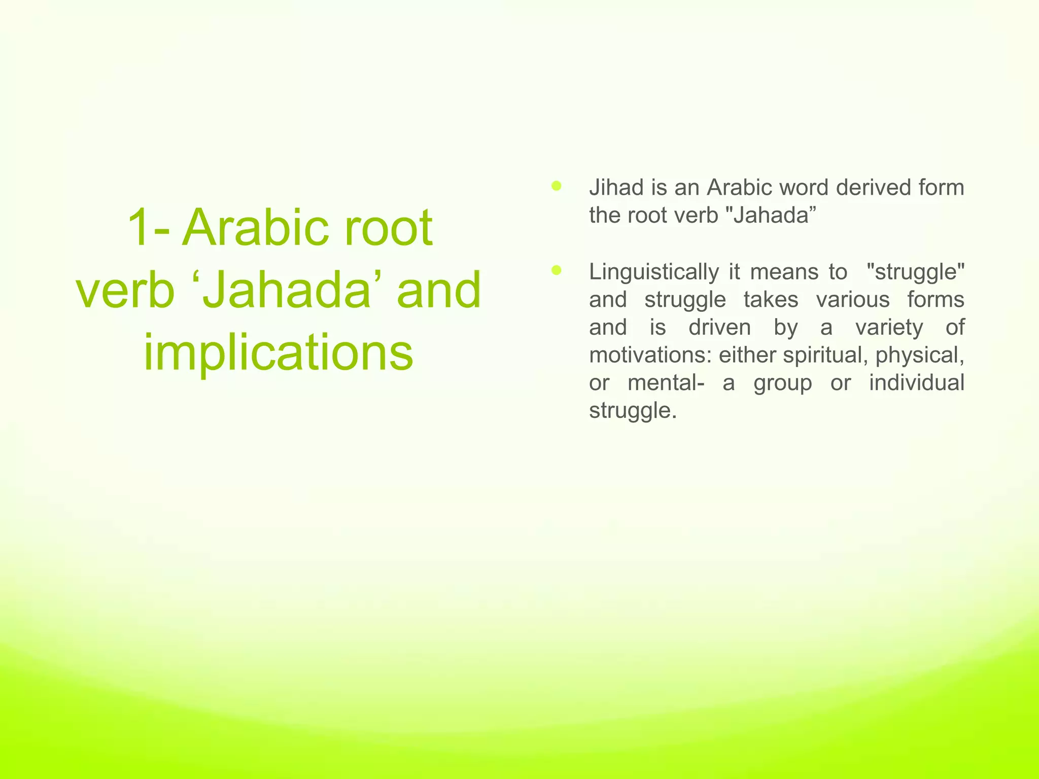    Jihad is an Arabic word derived form
                        the root verb "Jahada”
  1- Arabic root
                    
verb „Jahada‟ and
                        Linguistically it means to "struggle"
                        and struggle takes various forms
                        and is driven by a variety of
   implications         motivations: either spiritual, physical,
                        or mental- a group or individual
                        struggle.
 