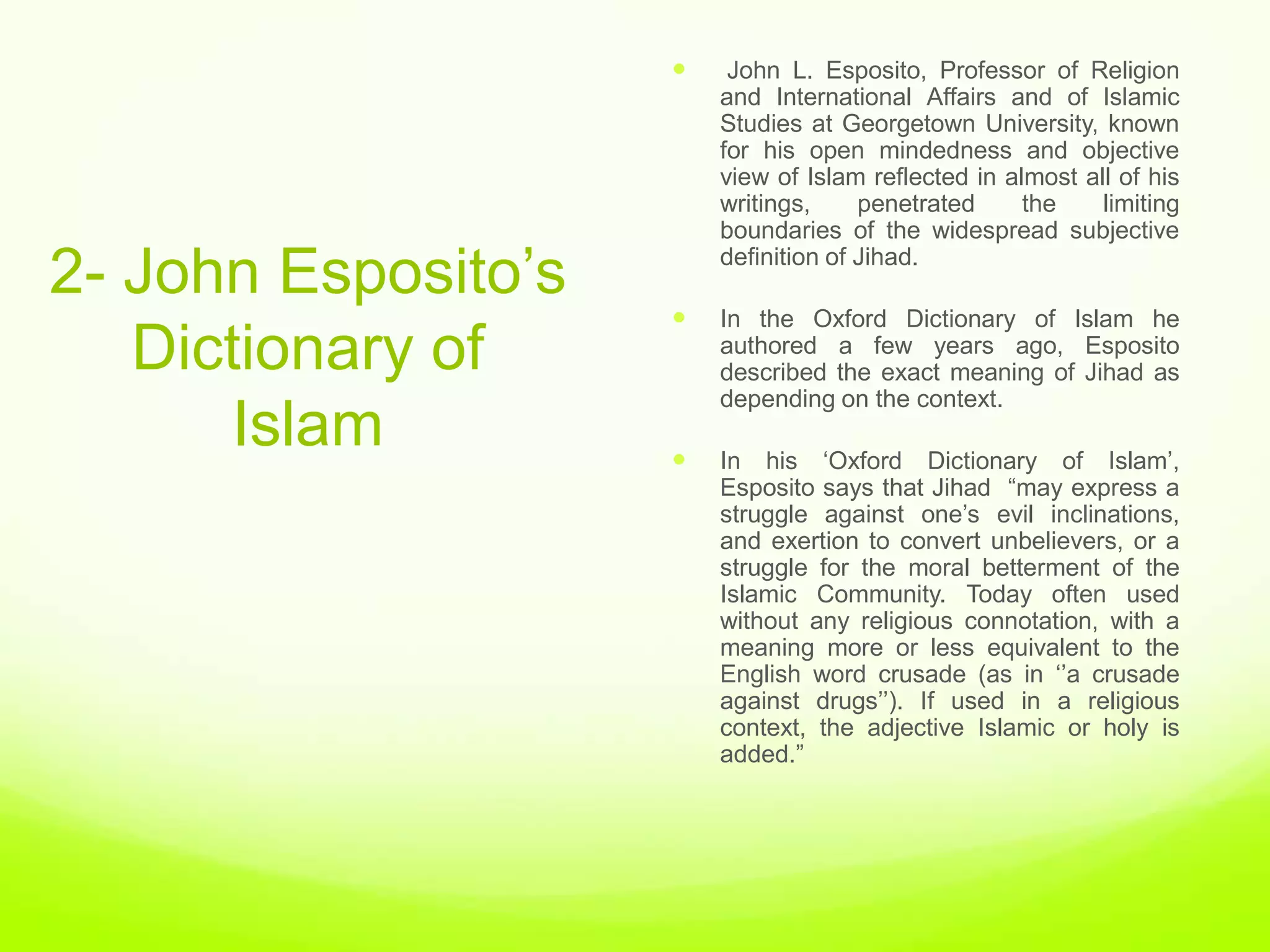     John L. Esposito, Professor of Religion
                         and International Affairs and of Islamic
                         Studies at Georgetown University, known
                         for his open mindedness and objective
                         view of Islam reflected in almost all of his
                         writings,     penetrated     the    limiting
                         boundaries of the widespread subjective

2- John Esposito‟s       definition of Jihad.

                        In the Oxford Dictionary of Islam he
   Dictionary of         authored a few years ago, Esposito
                         described the exact meaning of Jihad as
                         depending on the context.
      Islam             In his „Oxford Dictionary of Islam‟,
                         Esposito says that Jihad “may express a
                         struggle against one‟s evil inclinations,
                         and exertion to convert unbelievers, or a
                         struggle for the moral betterment of the
                         Islamic Community. Today often used
                         without any religious connotation, with a
                         meaning more or less equivalent to the
                         English word crusade (as in „‟a crusade
                         against drugs‟‟). If used in a religious
                         context, the adjective Islamic or holy is
                         added.”
 