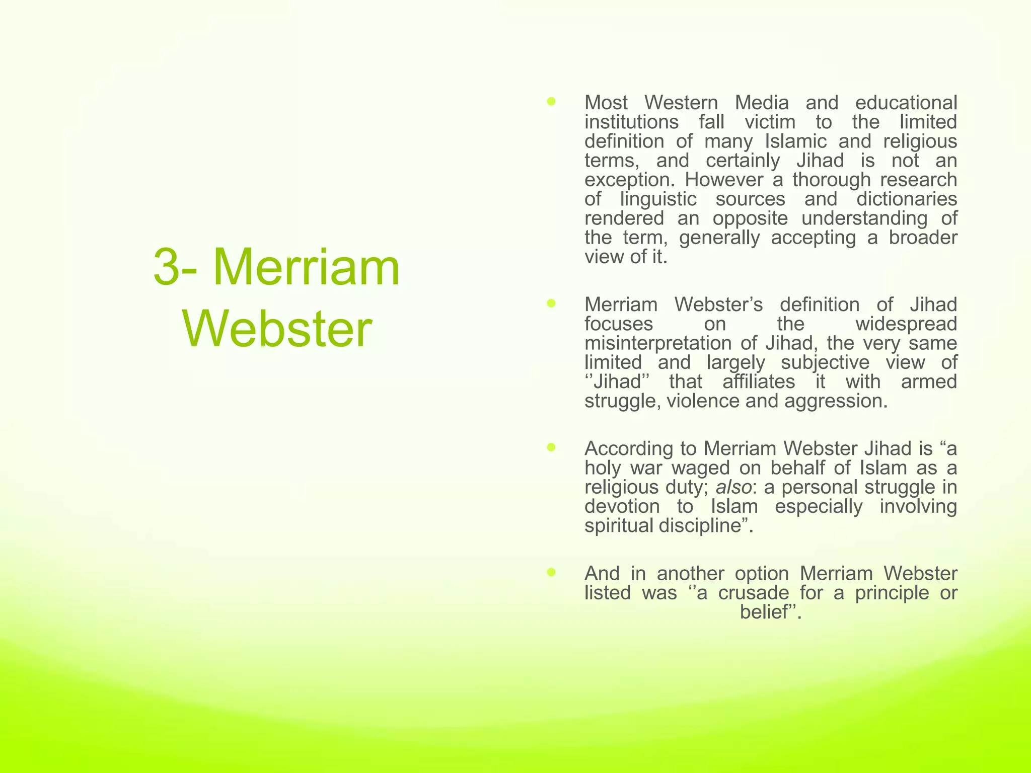    Most Western Media and educational
                 institutions fall victim to the limited
                 definition of many Islamic and religious
                 terms, and certainly Jihad is not an
                 exception. However a thorough research
                 of linguistic sources and dictionaries
                 rendered an opposite understanding of
                 the term, generally accepting a broader

3- Merriam       view of it.

                Merriam Webster‟s definition of Jihad
 Webster         focuses        on      the     widespread
                 misinterpretation of Jihad, the very same
                 limited and largely subjective view of
                 „‟Jihad‟‟ that affiliates it with armed
                 struggle, violence and aggression.

                According to Merriam Webster Jihad is “a
                 holy war waged on behalf of Islam as a
                 religious duty; also: a personal struggle in
                 devotion to Islam especially involving
                 spiritual discipline”.

                And in another option Merriam Webster
                 listed was „‟a crusade for a principle or
                                  belief‟‟.
 