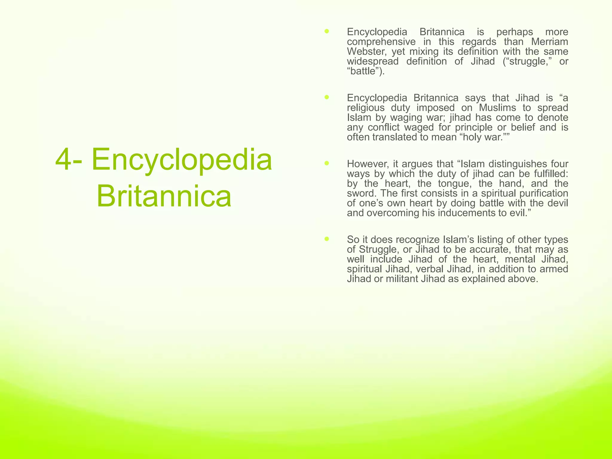    Encyclopedia Britannica is perhaps more
                      comprehensive in this regards than Merriam
                      Webster, yet mixing its definition with the same
                      widespread definition of Jihad (“struggle,” or
                      “battle”).

                     Encyclopedia Britannica says that Jihad is “a
                      religious duty imposed on Muslims to spread
                      Islam by waging war; jihad has come to denote
                      any conflict waged for principle or belief and is
                      often translated to mean “holy war.””

4- Encyclopedia      However, it argues that “Islam distinguishes four
                      ways by which the duty of jihad can be fulfilled:
                      by the heart, the tongue, the hand, and the
   Britannica         sword. The first consists in a spiritual purification
                      of one‟s own heart by doing battle with the devil
                      and overcoming his inducements to evil.”

                     So it does recognize Islam‟s listing of other types
                      of Struggle, or Jihad to be accurate, that may as
                      well include Jihad of the heart, mental Jihad,
                      spiritual Jihad, verbal Jihad, in addition to armed
                      Jihad or militant Jihad as explained above.
 