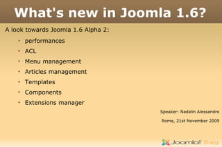 What's new in Joomla 1.6?
A look towards Joomla 1.6 Alpha 2:
    
        performances
    
        ACL
    
        Menu management
    
        Articles management
    
        Templates
    
        Components
    
        Extensions manager
                                     Speaker: Nadalin Alessandro

                                     Rome, 21st November 2009
 