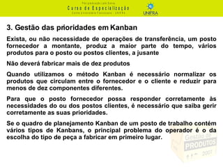 3. Gestão das prioridades em Kanban Exista, ou não necessidade de operações de transferência, um posto fornecedor a montante, produz a maior parte do tempo, vários produtos para o posto ou postos clientes, a jusante Não deverá fabricar mais de dez produtos Quando utilizamos o método Kanban é necessário normalizar os produtos que circulam entre o fornecedor e o cliente e reduzir para menos de dez componentes diferentes. Para que o posto fornecedor possa responder corretamente às necessidades do ou dos postos clientes, é necessário que saiba gerir corretamente as suas prioridades. Se o quadro de planejamento Kanban de um posto de trabalho contém vários tipos de Kanbans, o principal problema do operador é o da escolha do tipo de peça a fabricar em primeiro lugar. 