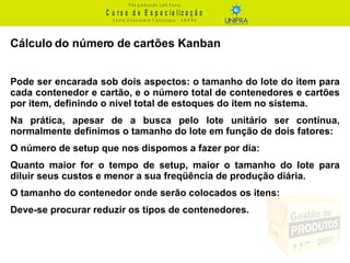 Cálculo do número de cartões Kanban Pode ser encarada sob dois aspectos: o tamanho do lote do item para cada contenedor e cartão, e o número total de contenedores e cartões por item, definindo o nível total de estoques do item no sistema. Na prática, apesar de a busca pelo lote unitário ser contínua, normalmente definimos o tamanho do lote em função de dois fatores: O número de setup que nos dispomos a fazer por dia: Quanto maior for o tempo de setup, maior o tamanho do lote para diluir seus custos e menor a sua freqüência de produção diária. O tamanho do contenedor onde serão colocados os itens: Deve-se procurar reduzir os tipos de contenedores. 