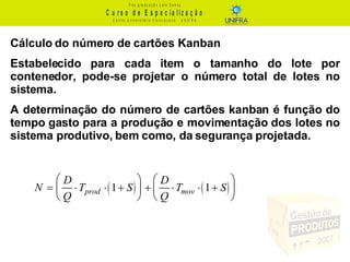 Cálculo do número de cartões Kanban Estabelecido para cada item o tamanho do lote por contenedor, pode-se projetar o número total de lotes no sistema.  A determinação do número de cartões kanban é função do tempo gasto para a produção e movimentação dos lotes no sistema produtivo, bem como, da segurança projetada.  
