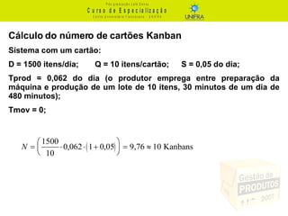 Cálculo do número de cartões Kanban Sistema com um cartão: D = 1500 itens/dia; Q = 10 itens/cartão;  S = 0,05 do dia; Tprod = 0,062 do dia (o produtor emprega entre preparação da máquina e produção de um lote de 10 itens, 30 minutos de um dia de 480 minutos); Tmov = 0; 