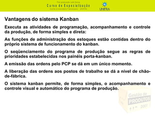 Vantagens do sistema Kanban Executa as atividades de programação, acompanhamento e controle da produção, de forma simples e direta: As funções de administração dos estoques estão contidas dentro do próprio sistema de funcionamento do kanban.  O seqüenciamento do programa de produção segue as regras de prioridades estabelecidas nos painéis porta-kanban.  A emissão das ordens pelo PCP se dá em um único momento. A liberação das ordens aos postos de trabalho se dá a nível de chão-de-fábrica. O sistema kanban permite, de forma simples, o acompanhamento e controle visual e automático do programa de produção. 