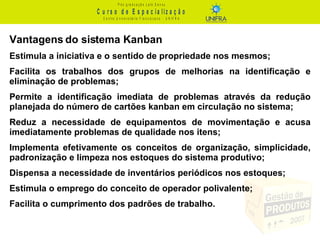 Vantagens do sistema Kanban Estimula a iniciativa e o sentido de propriedade nos mesmos;  Facilita os trabalhos dos grupos de melhorias na identificação e eliminação de problemas; Permite a identificação imediata de problemas através da redução planejada do número de cartões kanban em circulação no sistema;  Reduz a necessidade de equipamentos de movimentação e acusa imediatamente problemas de qualidade nos itens; Implementa efetivamente os conceitos de organização, simplicidade, padronização e limpeza nos estoques do sistema produtivo; Dispensa a necessidade de inventários periódicos nos estoques; Estimula o emprego do conceito de operador polivalente; Facilita o cumprimento dos padrões de trabalho. 