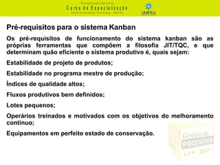 Pré-requisitos para o sistema Kanban Os pré-requisitos de funcionamento do sistema kanban são as próprias ferramentas que compõem a filosofia JIT/TQC, e que determinam quão eficiente o sistema produtivo é, quais sejam: Estabilidade de projeto de produtos; Estabilidade no programa mestre de produção; Índices de qualidade altos; Fluxos produtivos bem definidos; Lotes pequenos; Operários treinados e motivados com os objetivos do melhoramento contínuo; Equipamentos em perfeito estado de conservação. 