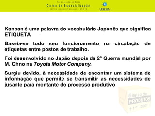 Kanban é uma palavra do vocabulário Japonês que significa ETIQUETA Baseia-se todo seu funcionamento na circulação de etiquetas entre postos de trabalho. Foi desenvolvido no Japão depois da 2ª Guerra mundial por M. Ohno na  Toyota Motor Company . Surgiu devido, à necessidade de encontrar um sistema de informação que permite se transmitir as necessidades de jusante para montante do processo produtivo 