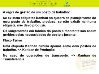 A regra de gestão de um posto de trabalho: Se existem etiquetas Kanban no quadro de planejamento do meu posto de trabalho, produzo; se não existir nenhuma etiqueta, não devo produzir. Os lançamentos em fabrico do posto a montante são assim geridos pelas necessidades do posto a jusante, Fluxo Tenso Uma etiqueta Kanban circula apenas entre dois postos de trabalho. => Kanban de Produção No caso de operações de transporte. => Kanban de Transferência 