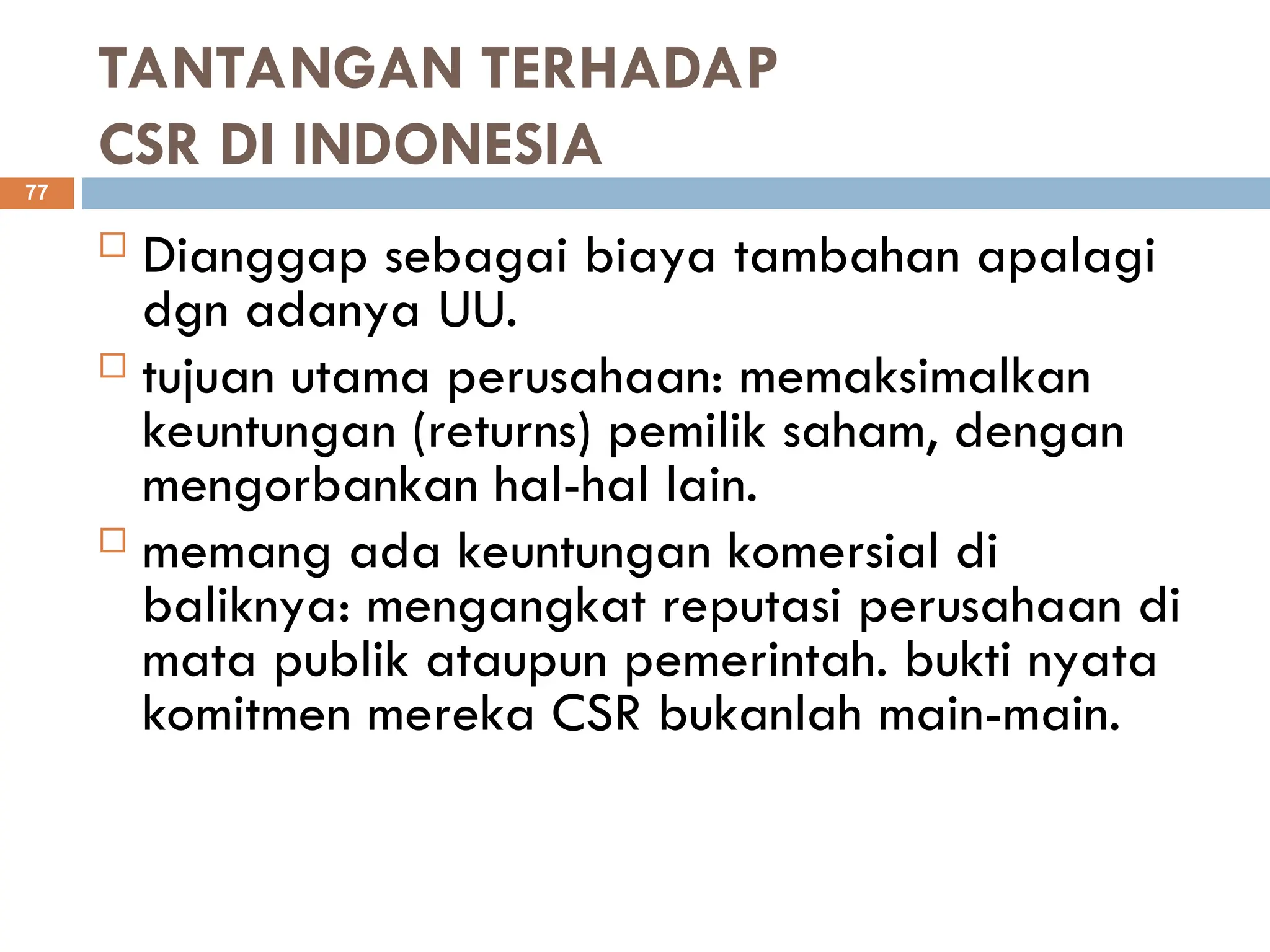 TANTANGAN TERHADAP
CSR DI INDONESIA
 Dianggap sebagai biaya tambahan apalagi
dgn adanya UU.
 tujuan utama perusahaan: memaksimalkan
keuntungan (returns) pemilik saham, dengan
mengorbankan hal-hal lain.
 memang ada keuntungan komersial di
baliknya: mengangkat reputasi perusahaan di
mata publik ataupun pemerintah. bukti nyata
komitmen mereka CSR bukanlah main-main.
77
 