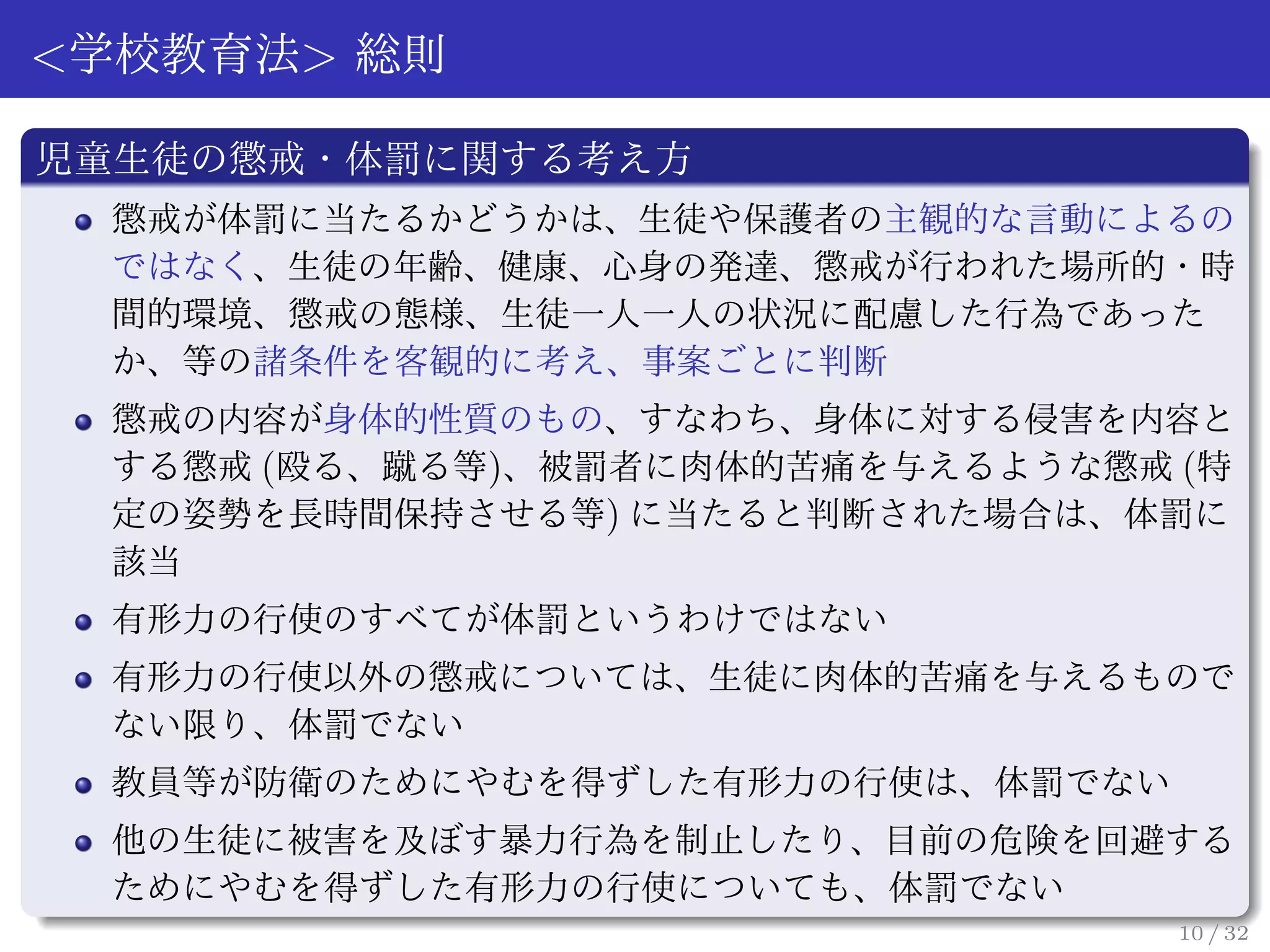 <学校教育法> 総則

児童生徒の懲戒・体罰に関する考え方
 懲戒が体罰に当たるかどうかは、生徒や保護者の主観的な言動によるの
 ではなく、生徒の年齢、健康、心身の発達、懲戒が行われた場所的・時
 間的環境、懲戒の態様、生徒一人一人の状況に配慮した行為であった
 か、等の諸条件を客観的に考え、事案ごとに判断
 懲戒の内容が身体的性質のもの、すなわち、身体に対する侵害を内容と
 する懲戒 (殴る、蹴る等)、被罰者に肉体的苦痛を与えるような懲戒 (特
 定の姿勢を長時間保持させる等) に当たると判断された場合は、体罰に
 該当
 有形力の行使のすべてが体罰というわけではない
 有形力の行使以外の懲戒については、生徒に肉体的苦痛を与えるもので
 ない限り、体罰でない
 教員等が防衛のためにやむを得ずした有形力の行使は、体罰でない
 他の生徒に被害を及ぼす暴力行為を制止したり、目前の危険を回避する
 ためにやむを得ずした有形力の行使についても、体罰でない
                                  10 / 32
 