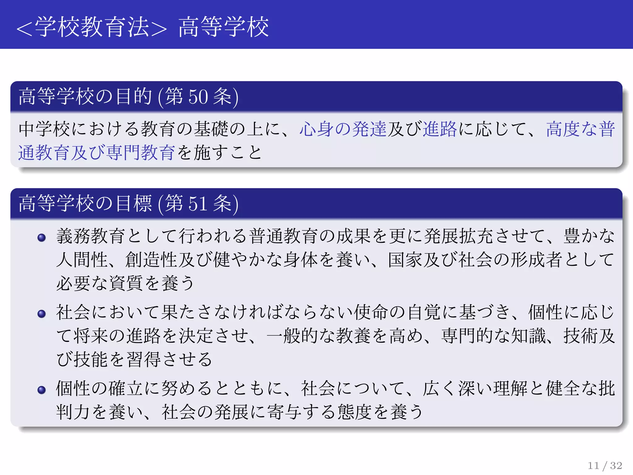 <学校教育法> 高等学校

高等学校の目的 (第 50 条)
中学校における教育の基礎の上に、心身の発達及び進路に応じて、高度な普
通教育及び専門教育を施すこと

高等学校の目標 (第 51 条)
  義務教育として行われる普通教育の成果を更に発展拡充させて、豊かな
  人間性、創造性及び健やかな身体を養い、国家及び社会の形成者として
  必要な資質を養う
  社会において果たさなければならない使命の自覚に基づき、個性に応じ
  て将来の進路を決定させ、一般的な教養を高め、専門的な知識、技術及
  び技能を習得させる
  個性の確立に努めるとともに、社会について、広く深い理解と健全な批
  判力を養い、社会の発展に寄与する態度を養う

                                11 / 32
 