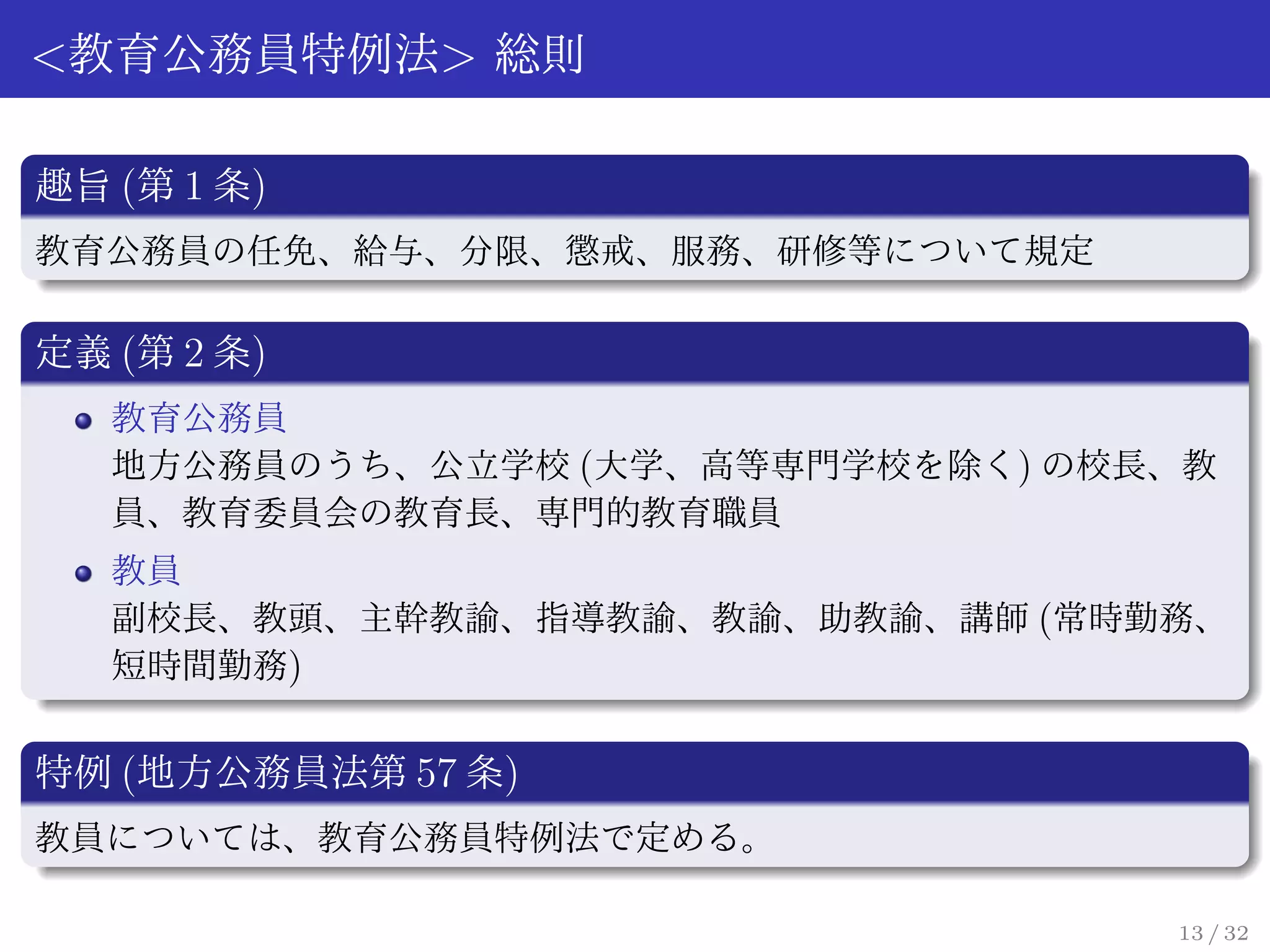 <教育公務員特例法> 総則

趣旨 (第 1 条)
教育公務員の任免、給与、分限、懲戒、服務、研修等について規定

定義 (第 2 条)
   教育公務員
   地方公務員のうち、公立学校 (大学、高等専門学校を除く) の校長、教
   員、教育委員会の教育長、専門的教育職員
   教員
   副校長、教頭、主幹教諭、指導教諭、教諭、助教諭、講師 (常時勤務、
   短時間勤務)


特例 (地方公務員法第 57 条)
教員については、教育公務員特例法で定める。

                                   13 / 32
 