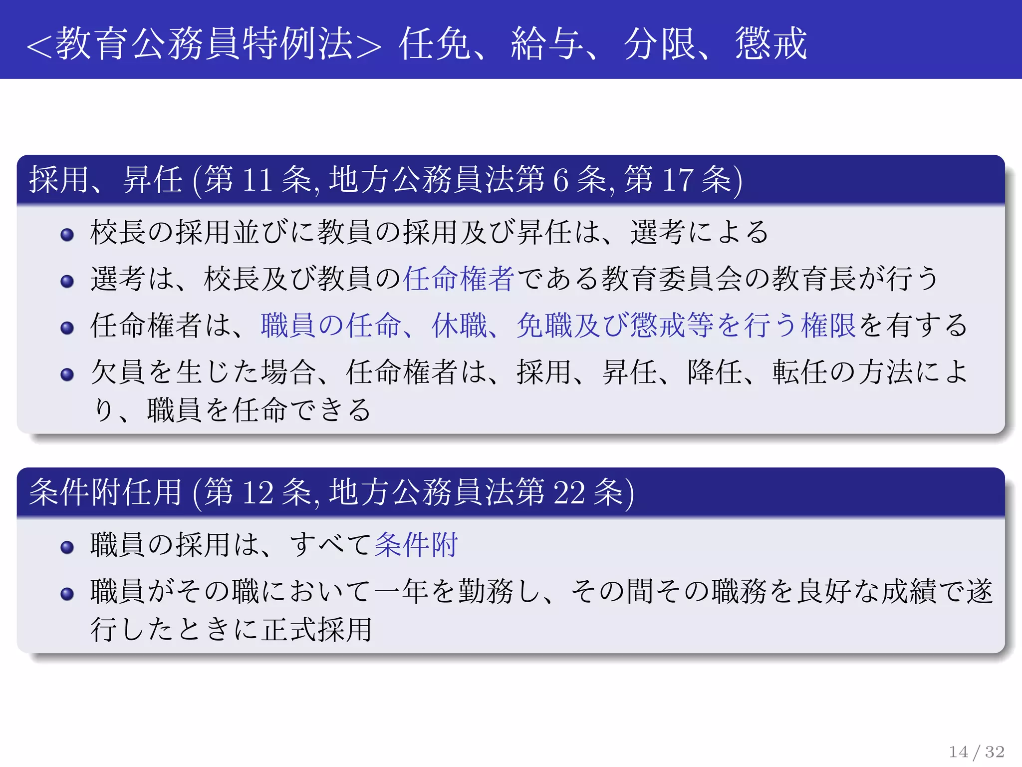 <教育公務員特例法> 任免、給与、分限、懲戒


採用、昇任 (第 11 条, 地方公務員法第 6 条, 第 17 条)
   校長の採用並びに教員の採用及び昇任は、選考による
   選考は、校長及び教員の任命権者である教育委員会の教育長が行う
   任命権者は、職員の任命、休職、免職及び懲戒等を行う権限を有する
   欠員を生じた場合、任命権者は、採用、昇任、降任、転任の方法によ
   り、職員を任命できる

条件附任用 (第 12 条, 地方公務員法第 22 条)
   職員の採用は、すべて条件附
   職員がその職において一年を勤務し、その間その職務を良好な成績で遂
   行したときに正式採用



                                      14 / 32
 