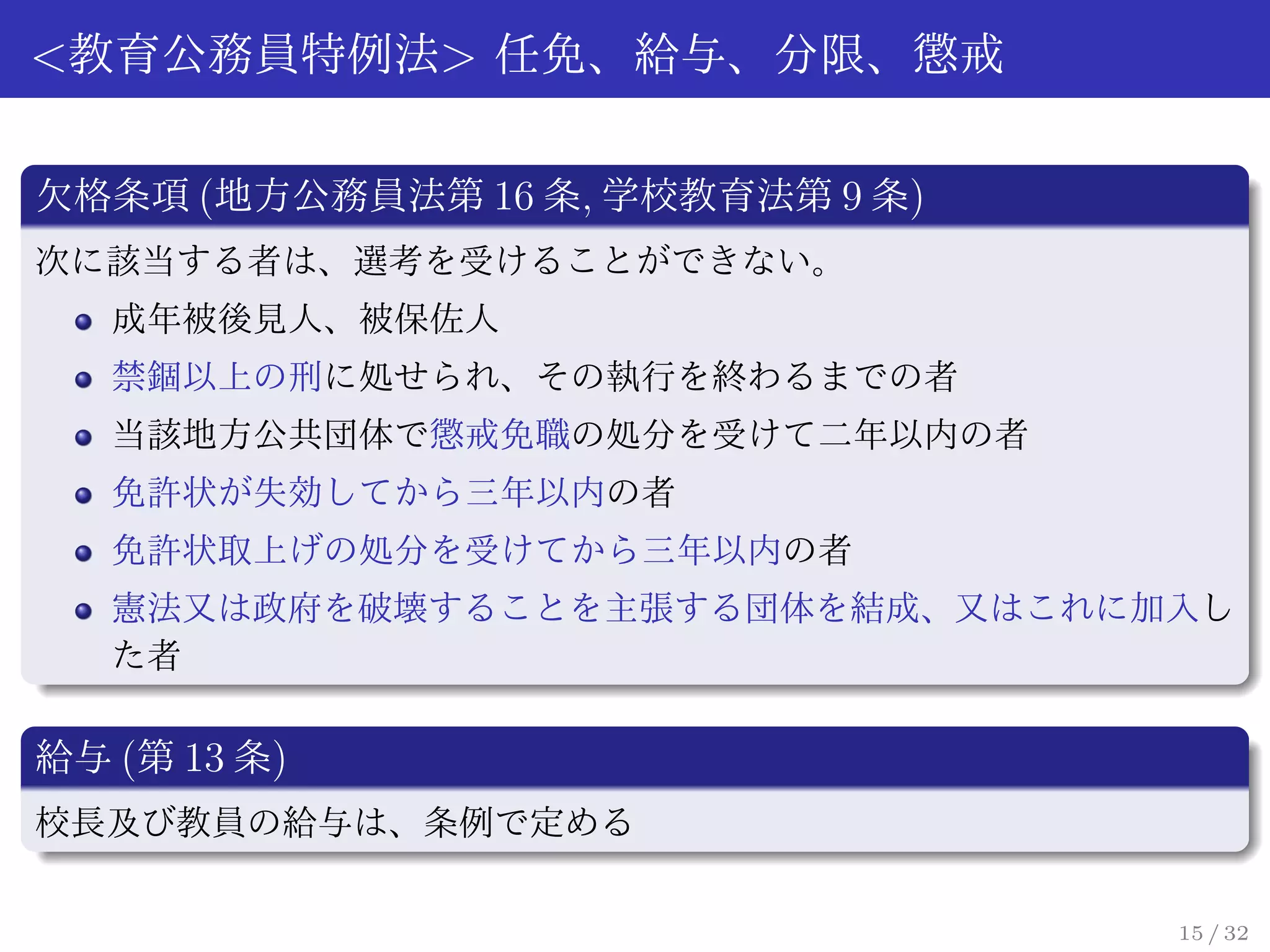 <教育公務員特例法> 任免、給与、分限、懲戒

欠格条項 (地方公務員法第 16 条, 学校教育法第 9 条)
次に該当する者は、選考を受けることができない。
   成年被後見人、被保佐人
   禁錮以上の刑に処せられ、その執行を終わるまでの者
   当該地方公共団体で懲戒免職の処分を受けて二年以内の者
   免許状が失効してから三年以内の者
   免許状取上げの処分を受けてから三年以内の者
   憲法又は政府を破壊することを主張する団体を結成、又はこれに加入し
   た者

給与 (第 13 条)
校長及び教員の給与は、条例で定める

                                  15 / 32
 