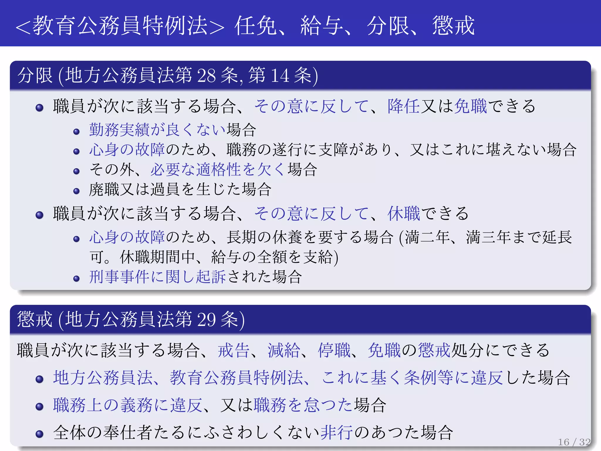 <教育公務員特例法> 任免、給与、分限、懲戒

分限 (地方公務員法第 28 条, 第 14 条)
  職員が次に該当する場合、その意に反して、降任又は免職できる
     勤務実績が良くない場合
     心身の故障のため、職務の遂行に支障があり、又はこれに堪えない場合
     その外、必要な適格性を欠く場合
     廃職又は過員を生じた場合
  職員が次に該当する場合、その意に反して、休職できる
    心身の故障のため、長期の休養を要する場合 (満二年、満三年まで延長
    可。休職期間中、給与の全額を支給)
     刑事事件に関し起訴された場合

懲戒 (地方公務員法第 29 条)
職員が次に該当する場合、戒告、減給、停職、免職の懲戒処分にできる
  地方公務員法、教育公務員特例法、これに基く条例等に違反した場合
  職務上の義務に違反、又は職務を怠つた場合
  全体の奉仕者たるにふさわしくない非行のあつた場合          16 / 32
 