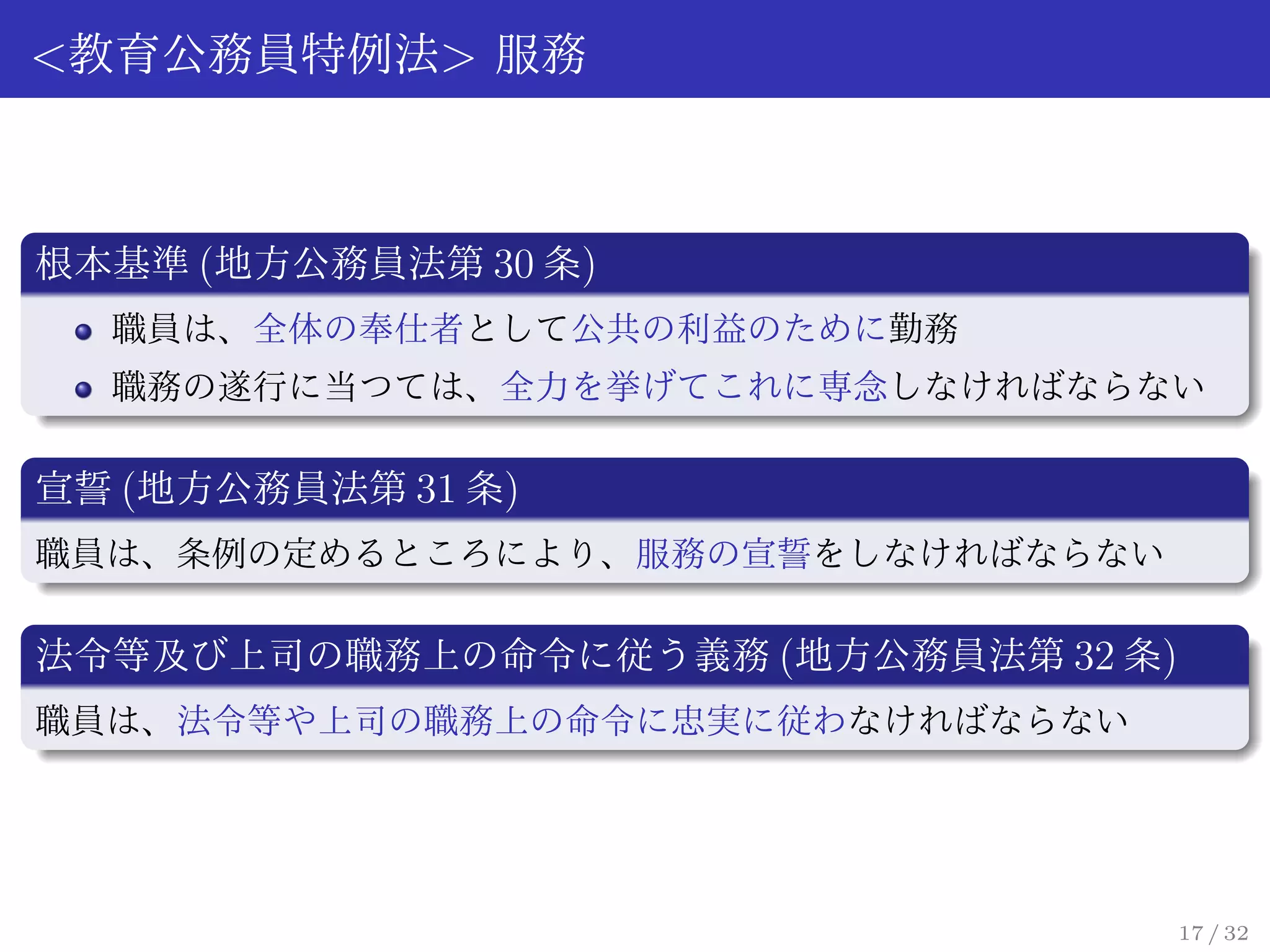 <教育公務員特例法> 服務



根本基準 (地方公務員法第 30 条)
  職員は、全体の奉仕者として公共の利益のために勤務
  職務の遂行に当つては、全力を挙げてこれに専念しなければならない

宣誓 (地方公務員法第 31 条)
職員は、条例の定めるところにより、服務の宣誓をしなければならない

法令等及び上司の職務上の命令に従う義務 (地方公務員法第 32 条)
職員は、法令等や上司の職務上の命令に忠実に従わなければならない




                                     17 / 32
 
