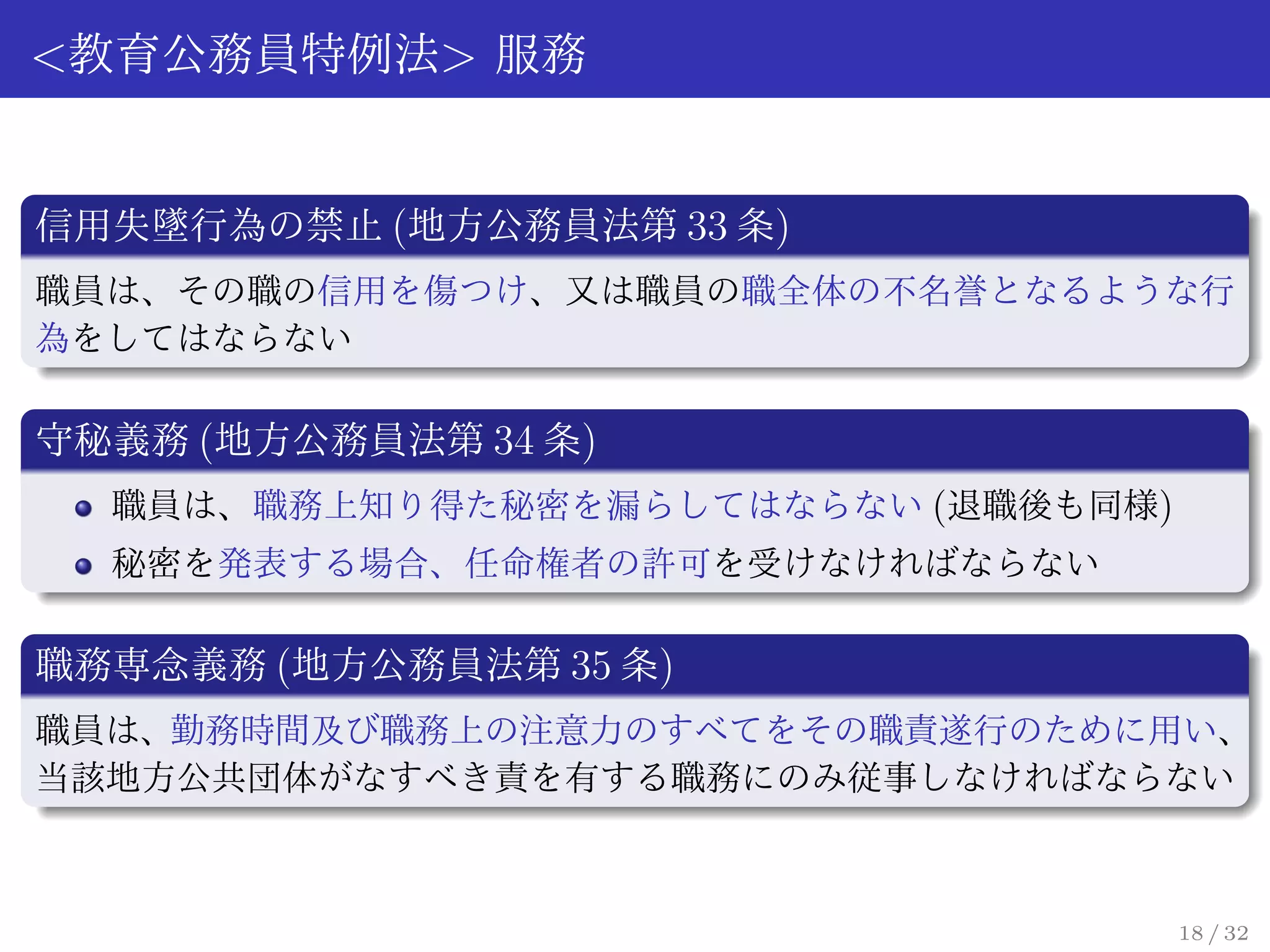<教育公務員特例法> 服務


信用失墜行為の禁止 (地方公務員法第 33 条)
職員は、その職の信用を傷つけ、又は職員の職全体の不名誉となるような行
為をしてはならない

守秘義務 (地方公務員法第 34 条)
  職員は、職務上知り得た秘密を漏らしてはならない (退職後も同様)
  秘密を発表する場合、任命権者の許可を受けなければならない

職務専念義務 (地方公務員法第 35 条)
職員は、勤務時間及び職務上の注意力のすべてをその職責遂行のために用い、
当該地方公共団体がなすべき責を有する職務にのみ従事しなければならない



                                     18 / 32
 