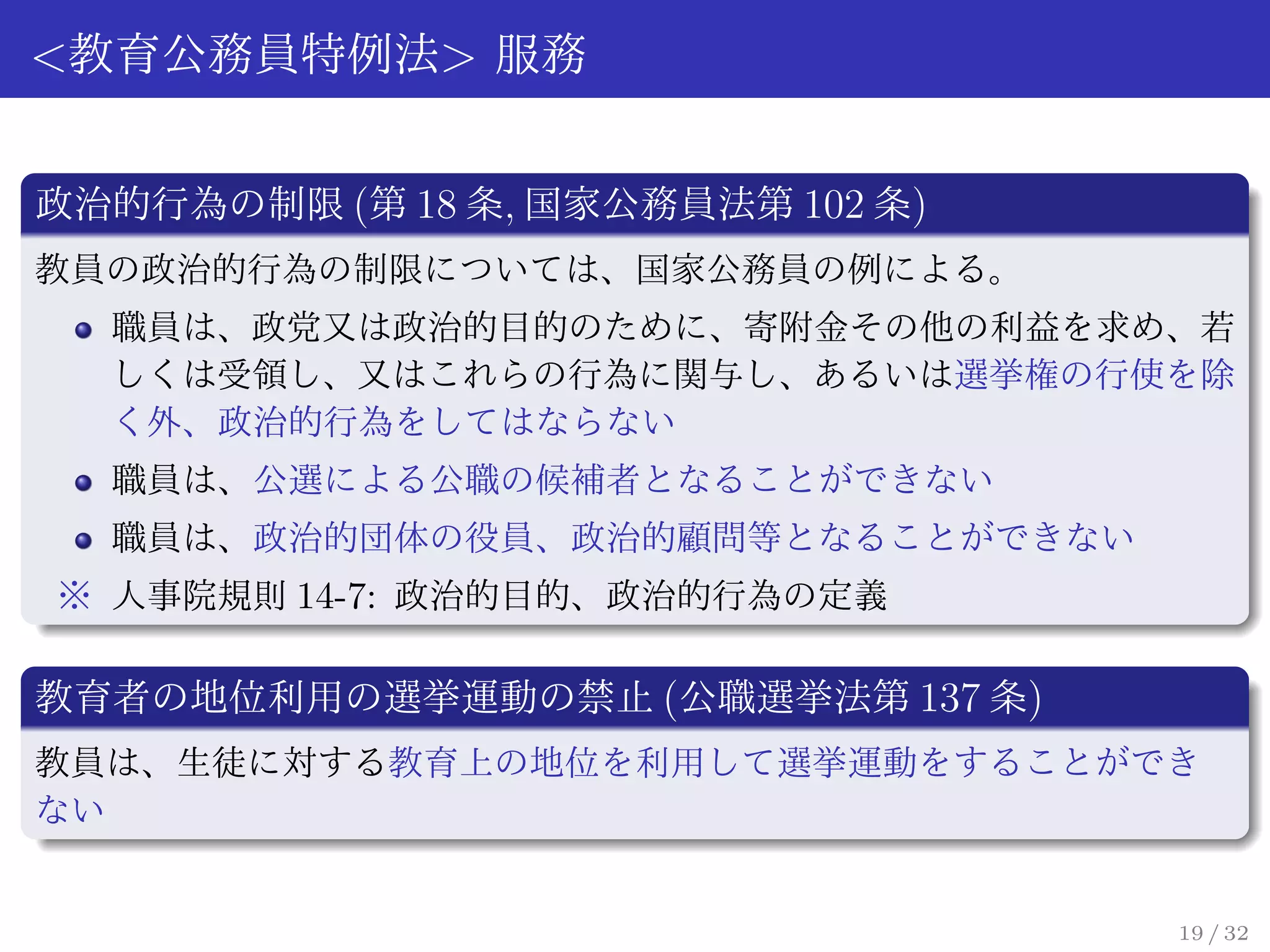 <教育公務員特例法> 服務

政治的行為の制限 (第 18 条, 国家公務員法第 102 条)
教員の政治的行為の制限については、国家公務員の例による。
  職員は、政党又は政治的目的のために、寄附金その他の利益を求め、若
  しくは受領し、又はこれらの行為に関与し、あるいは選挙権の行使を除
  く外、政治的行為をしてはならない
  職員は、公選による公職の候補者となることができない
  職員は、政治的団体の役員、政治的顧問等となることができない
※ 人事院規則 14-7: 政治的目的、政治的行為の定義

教育者の地位利用の選挙運動の禁止 (公職選挙法第 137 条)
教員は、生徒に対する教育上の地位を利用して選挙運動をすることができ
ない


                                   19 / 32
 