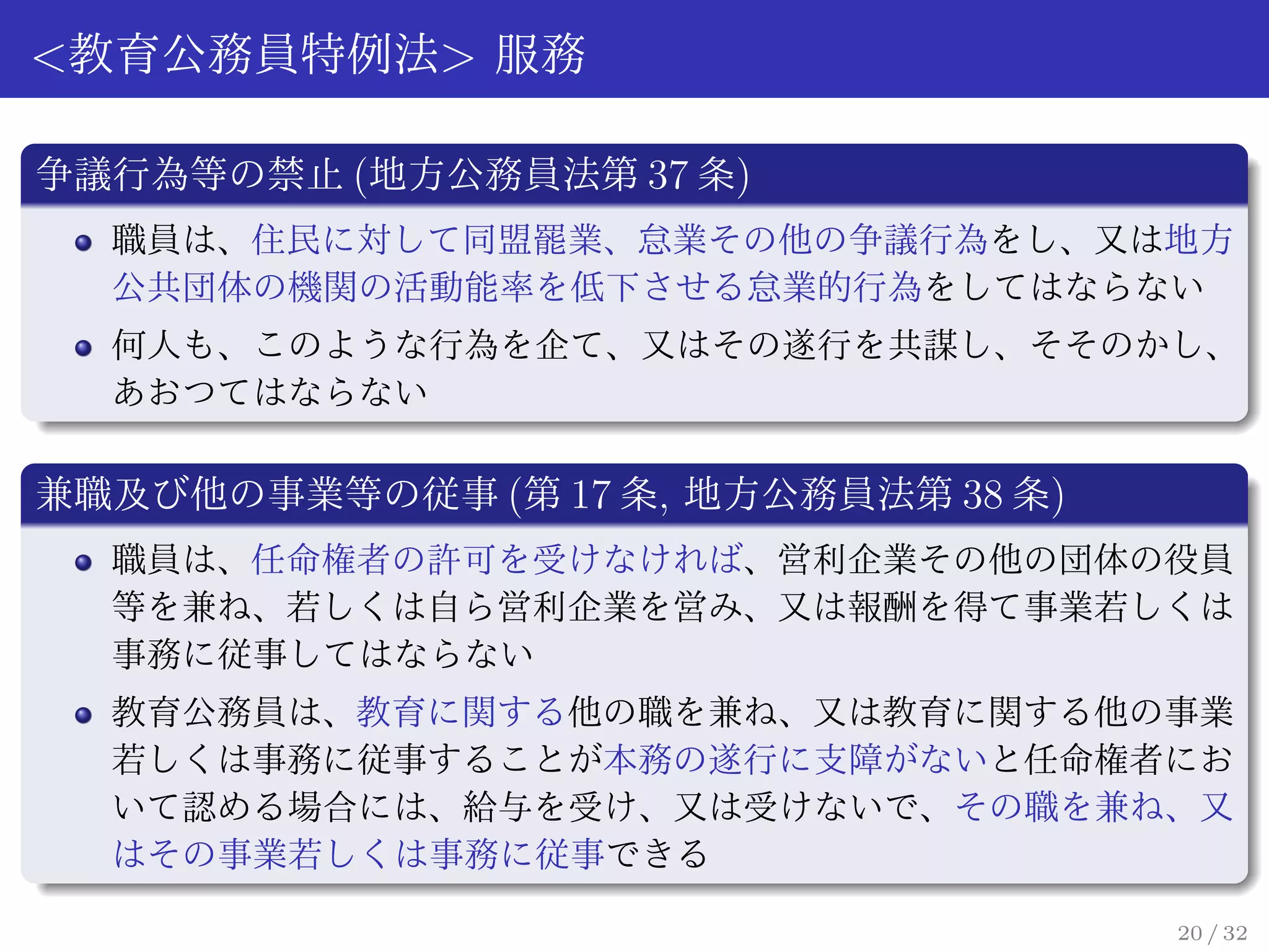 <教育公務員特例法> 服務

争議行為等の禁止 (地方公務員法第 37 条)
  職員は、住民に対して同盟罷業、怠業その他の争議行為をし、又は地方
  公共団体の機関の活動能率を低下させる怠業的行為をしてはならない
  何人も、このような行為を企て、又はその遂行を共謀し、そそのかし、
  あおつてはならない

兼職及び他の事業等の従事 (第 17 条, 地方公務員法第 38 条)
  職員は、任命権者の許可を受けなければ、営利企業その他の団体の役員
  等を兼ね、若しくは自ら営利企業を営み、又は報酬を得て事業若しくは
  事務に従事してはならない
  教育公務員は、教育に関する他の職を兼ね、又は教育に関する他の事業
  若しくは事務に従事することが本務の遂行に支障がないと任命権者にお
  いて認める場合には、給与を受け、又は受けないで、その職を兼ね、又
  はその事業若しくは事務に従事できる

                                      20 / 32
 