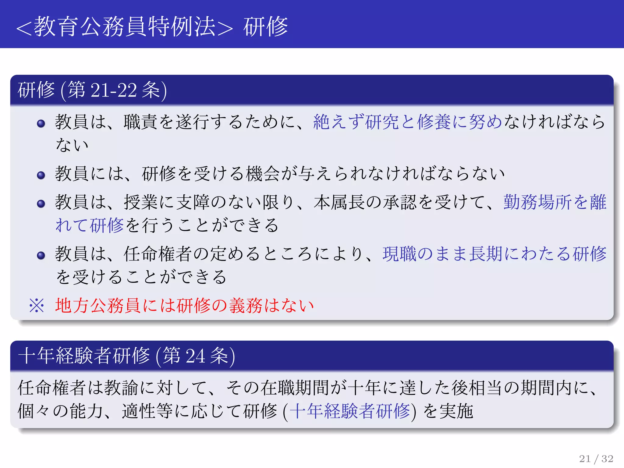 <教育公務員特例法> 研修

研修 (第 21-22 条)
   教員は、職責を遂行するために、絶えず研究と修養に努めなければなら
   ない
   教員には、研修を受ける機会が与えられなければならない
   教員は、授業に支障のない限り、本属長の承認を受けて、勤務場所を離
   れて研修を行うことができる
   教員は、任命権者の定めるところにより、現職のまま長期にわたる研修
   を受けることができる
※ 地方公務員には研修の義務はない

十年経験者研修 (第 24 条)
任命権者は教諭に対して、その在職期間が十年に達した後相当の期間内に、
個々の能力、適性等に応じて研修 (十年経験者研修) を実施

                                 21 / 32
 