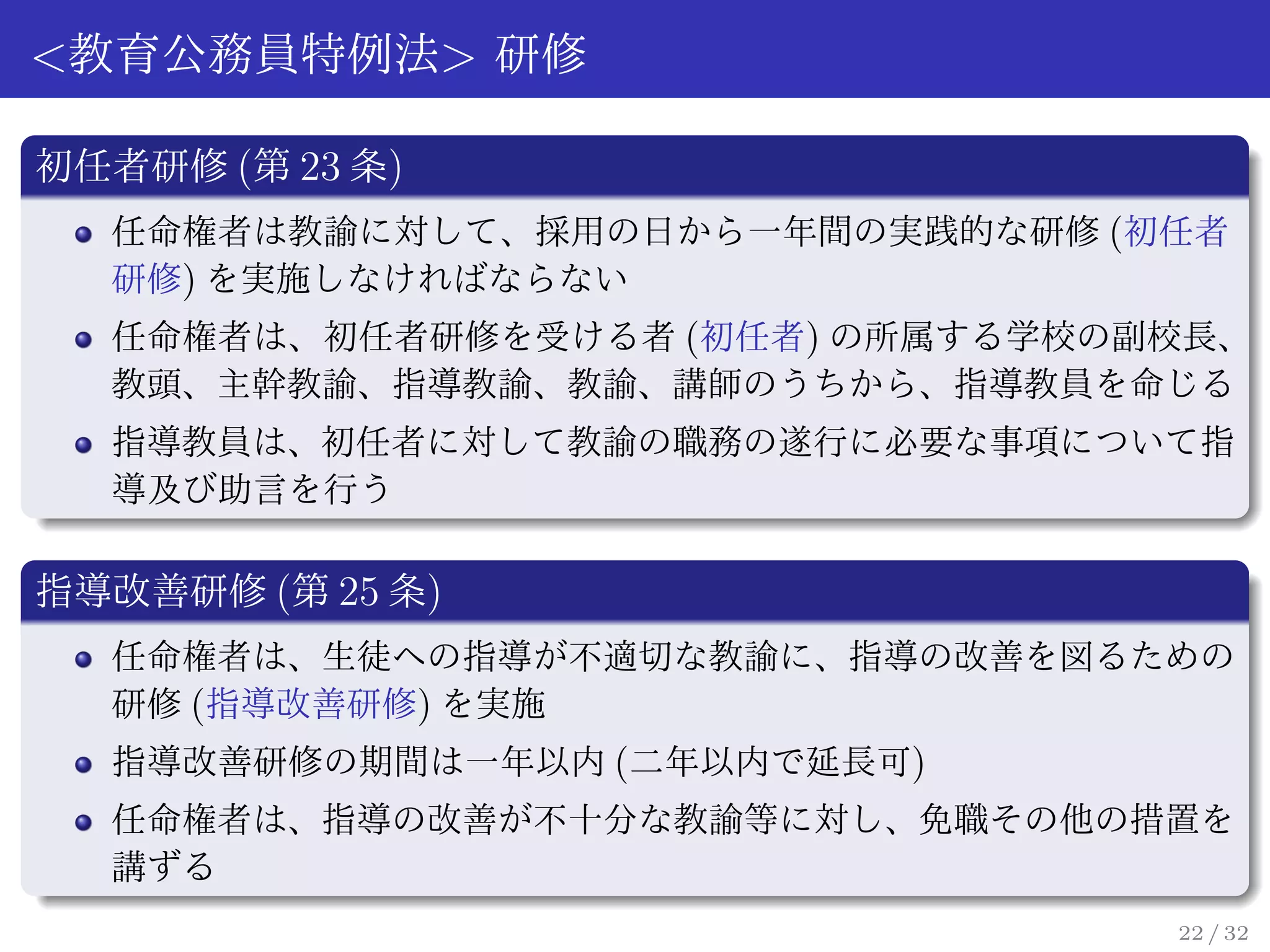 <教育公務員特例法> 研修

初任者研修 (第 23 条)
  任命権者は教諭に対して、採用の日から一年間の実践的な研修 (初任者
  研修) を実施しなければならない
  任命権者は、初任者研修を受ける者 (初任者) の所属する学校の副校長、
  教頭、主幹教諭、指導教諭、教諭、講師のうちから、指導教員を命じる
  指導教員は、初任者に対して教諭の職務の遂行に必要な事項について指
  導及び助言を行う

指導改善研修 (第 25 条)
  任命権者は、生徒への指導が不適切な教諭に、指導の改善を図るための
  研修 (指導改善研修) を実施
  指導改善研修の期間は一年以内 (二年以内で延長可)
  任命権者は、指導の改善が不十分な教諭等に対し、免職その他の措置を
  講ずる
                                  22 / 32
 
