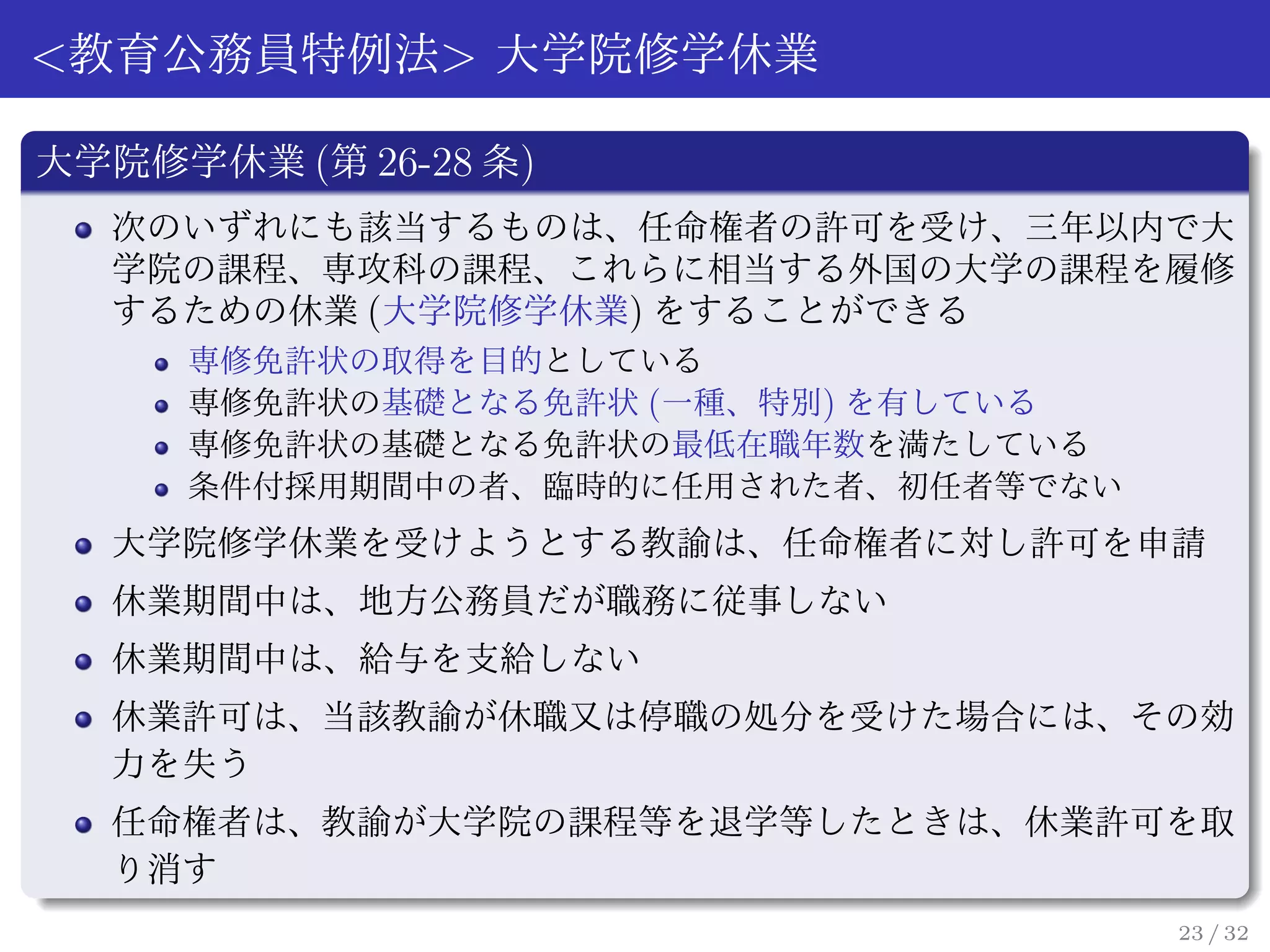 <教育公務員特例法> 大学院修学休業

大学院修学休業 (第 26-28 条)
  次のいずれにも該当するものは、任命権者の許可を受け、三年以内で大
  学院の課程、専攻科の課程、これらに相当する外国の大学の課程を履修
  するための休業 (大学院修学休業) をすることができる
     専修免許状の取得を目的としている
     専修免許状の基礎となる免許状 (一種、特別) を有している
     専修免許状の基礎となる免許状の最低在職年数を満たしている
     条件付採用期間中の者、臨時的に任用された者、初任者等でない
  大学院修学休業を受けようとする教諭は、任命権者に対し許可を申請
  休業期間中は、地方公務員だが職務に従事しない
  休業期間中は、給与を支給しない
  休業許可は、当該教諭が休職又は停職の処分を受けた場合には、その効
  力を失う
  任命権者は、教諭が大学院の課程等を退学等したときは、休業許可を取
  り消す
                                     23 / 32
 