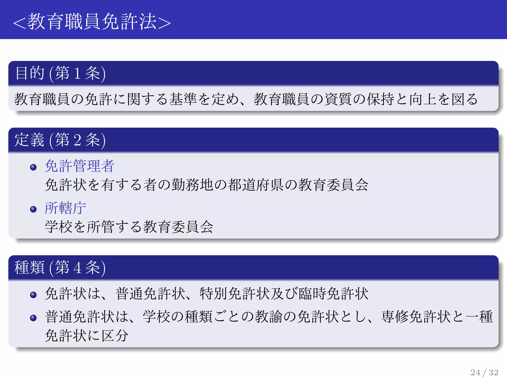<教育職員免許法>

目的 (第 1 条)
教育職員の免許に関する基準を定め、教育職員の資質の保持と向上を図る

定義 (第 2 条)
   免許管理者
   免許状を有する者の勤務地の都道府県の教育委員会
   所轄庁
   学校を所管する教育委員会

種類 (第 4 条)
   免許状は、普通免許状、特別免許状及び臨時免許状
   普通免許状は、学校の種類ごとの教諭の免許状とし、専修免許状と一種
   免許状に区分

                                 24 / 32
 