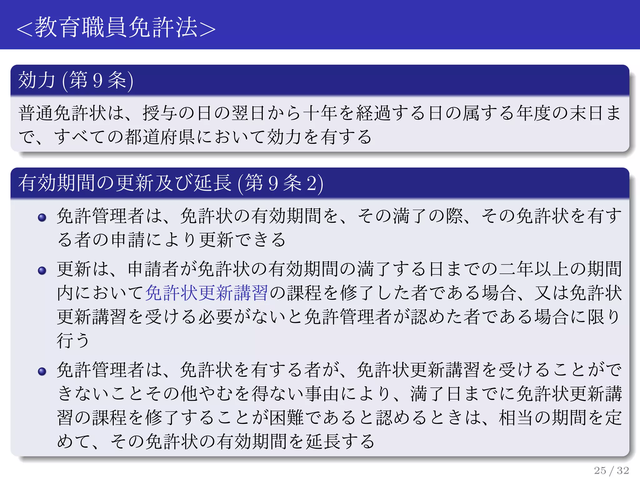 <教育職員免許法>

効力 (第 9 条)
普通免許状は、授与の日の翌日から十年を経過する日の属する年度の末日ま
で、すべての都道府県において効力を有する

有効期間の更新及び延長 (第 9 条 2)
   免許管理者は、免許状の有効期間を、その満了の際、その免許状を有す
   る者の申請により更新できる
   更新は、申請者が免許状の有効期間の満了する日までの二年以上の期間
   内において免許状更新講習の課程を修了した者である場合、又は免許状
   更新講習を受ける必要がないと免許管理者が認めた者である場合に限り
   行う
   免許管理者は、免許状を有する者が、免許状更新講習を受けることがで
   きないことその他やむを得ない事由により、満了日までに免許状更新講
   習の課程を修了することが困難であると認めるときは、相当の期間を定
   めて、その免許状の有効期間を延長する
                                 25 / 32
 