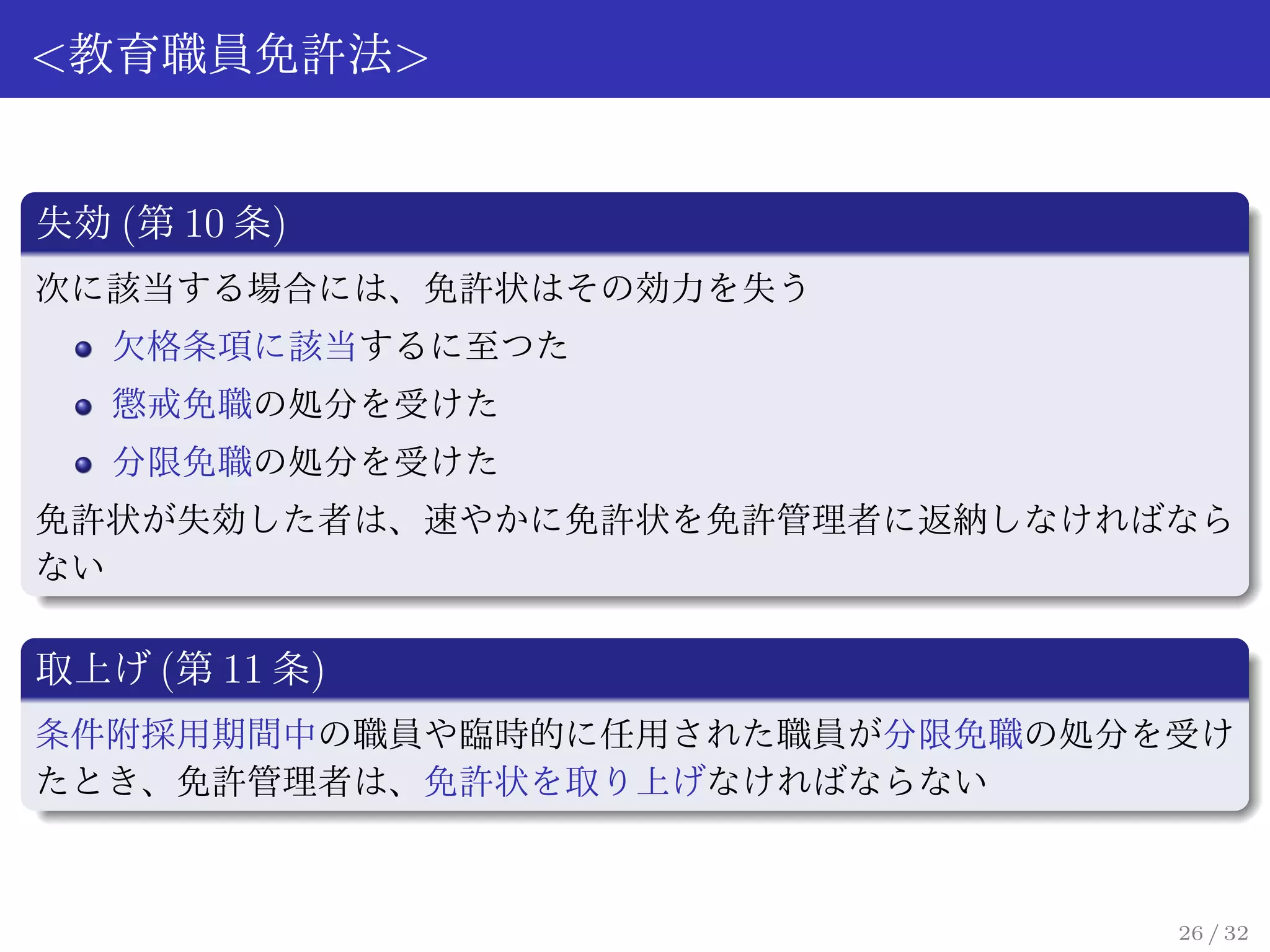 <教育職員免許法>


失効 (第 10 条)
次に該当する場合には、免許状はその効力を失う
   欠格条項に該当するに至つた
   懲戒免職の処分を受けた
   分限免職の処分を受けた
免許状が失効した者は、速やかに免許状を免許管理者に返納しなければなら
ない

取上げ (第 11 条)
条件附採用期間中の職員や臨時的に任用された職員が分限免職の処分を受け
たとき、免許管理者は、免許状を取り上げなければならない



                                26 / 32
 