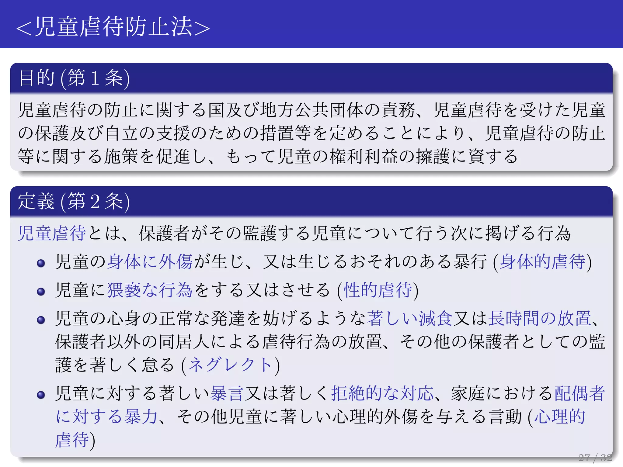 <児童虐待防止法>

目的 (第 1 条)
児童虐待の防止に関する国及び地方公共団体の責務、児童虐待を受けた児童
の保護及び自立の支援のための措置等を定めることにより、児童虐待の防止
等に関する施策を促進し、もって児童の権利利益の擁護に資する

定義 (第 2 条)
児童虐待とは、保護者がその監護する児童について行う次に掲げる行為
   児童の身体に外傷が生じ、又は生じるおそれのある暴行 (身体的虐待)
   児童に猥褻な行為をする又はさせる (性的虐待)
   児童の心身の正常な発達を妨げるような著しい減食又は長時間の放置、
   保護者以外の同居人による虐待行為の放置、その他の保護者としての監
   護を著しく怠る (ネグレクト)
   児童に対する著しい暴言又は著しく拒絶的な対応、家庭における配偶者
   に対する暴力、その他児童に著しい心理的外傷を与える言動 (心理的
   虐待)
                                   27 / 32
 