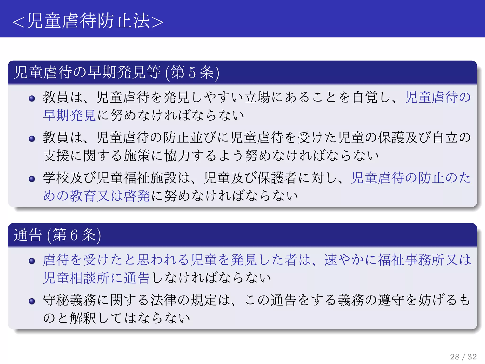 <児童虐待防止法>

児童虐待の早期発見等 (第 5 条)
   教員は、児童虐待を発見しやすい立場にあることを自覚し、児童虐待の
   早期発見に努めなければならない
   教員は、児童虐待の防止並びに児童虐待を受けた児童の保護及び自立の
   支援に関する施策に協力するよう努めなければならない
   学校及び児童福祉施設は、児童及び保護者に対し、児童虐待の防止のた
   めの教育又は啓発に努めなければならない

通告 (第 6 条)
   虐待を受けたと思われる児童を発見した者は、速やかに福祉事務所又は
   児童相談所に通告しなければならない
   守秘義務に関する法律の規定は、この通告をする義務の遵守を妨げるも
   のと解釈してはならない

                                 28 / 32
 