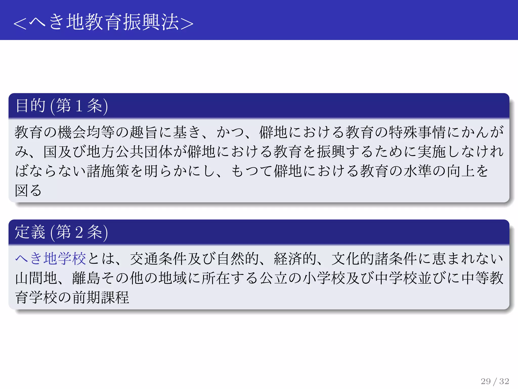 <へき地教育振興法>



目的 (第 1 条)
教育の機会均等の趣旨に基き、かつ、僻地における教育の特殊事情にかんが
み、国及び地方公共団体が僻地における教育を振興するために実施しなけれ
ばならない諸施策を明らかにし、もつて僻地における教育の水準の向上を
図る

定義 (第 2 条)
へき地学校とは、交通条件及び自然的、経済的、文化的諸条件に恵まれない
山間地、離島その他の地域に所在する公立の小学校及び中学校並びに中等教
育学校の前期課程




                                29 / 32
 