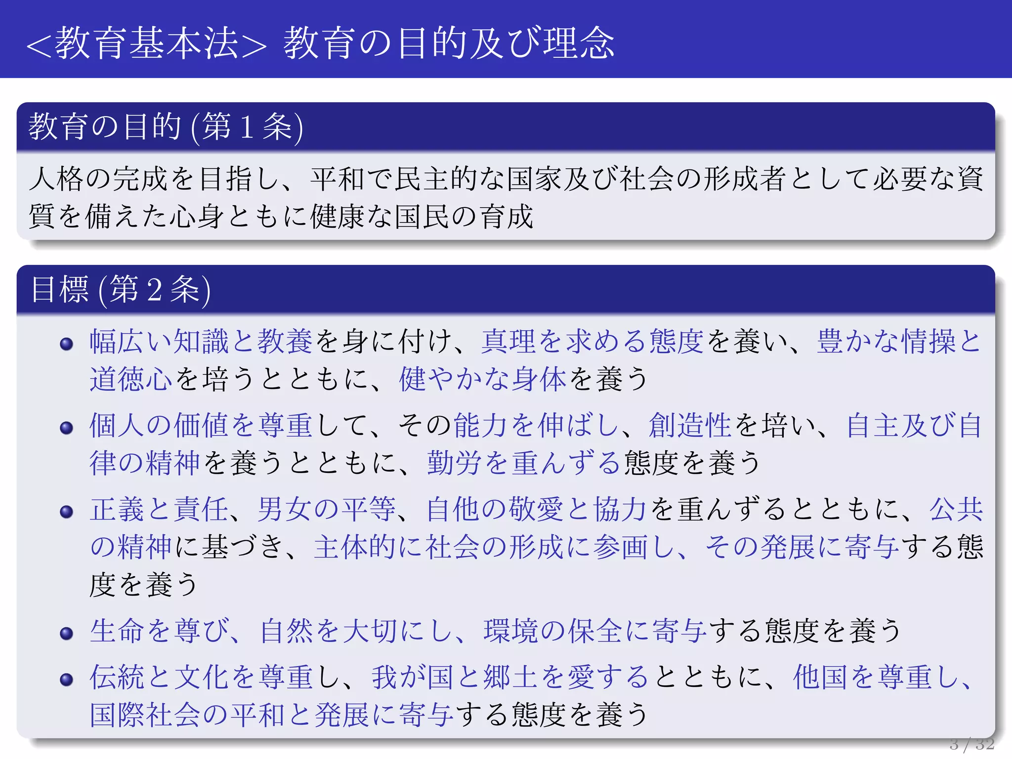 <教育基本法> 教育の目的及び理念

教育の目的 (第 1 条)
人格の完成を目指し、平和で民主的な国家及び社会の形成者として必要な資
質を備えた心身ともに健康な国民の育成

目標 (第 2 条)
   幅広い知識と教養を身に付け、真理を求める態度を養い、豊かな情操と
   道徳心を培うとともに、健やかな身体を養う
   個人の価値を尊重して、その能力を伸ばし、創造性を培い、自主及び自
   律の精神を養うとともに、勤労を重んずる態度を養う
   正義と責任、男女の平等、自他の敬愛と協力を重んずるとともに、公共
   の精神に基づき、主体的に社会の形成に参画し、その発展に寄与する態
   度を養う
   生命を尊び、自然を大切にし、環境の保全に寄与する態度を養う
   伝統と文化を尊重し、我が国と郷土を愛するとともに、他国を尊重し、
   国際社会の平和と発展に寄与する態度を養う
                                   3 / 32
 