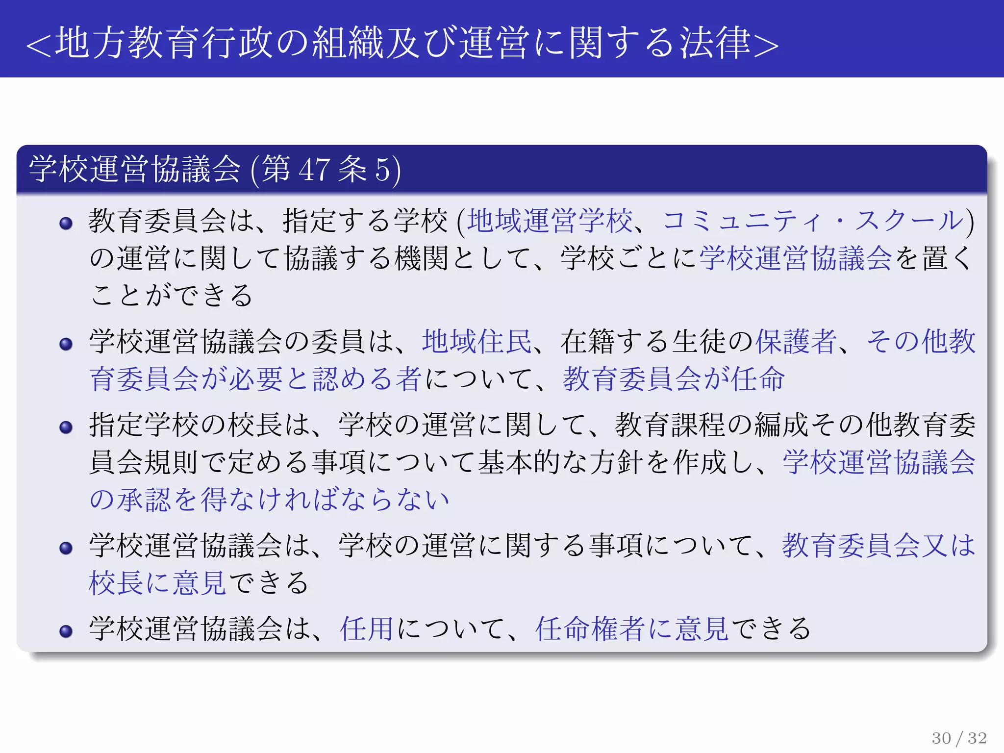 <地方教育行政の組織及び運営に関する法律>


学校運営協議会 (第 47 条 5)
  教育委員会は、指定する学校 (地域運営学校、コミュニティ・スクール)
  の運営に関して協議する機関として、学校ごとに学校運営協議会を置く
  ことができる
  学校運営協議会の委員は、地域住民、在籍する生徒の保護者、その他教
  育委員会が必要と認める者について、教育委員会が任命
  指定学校の校長は、学校の運営に関して、教育課程の編成その他教育委
  員会規則で定める事項について基本的な方針を作成し、学校運営協議会
  の承認を得なければならない
  学校運営協議会は、学校の運営に関する事項について、教育委員会又は
  校長に意見できる
  学校運営協議会は、任用について、任命権者に意見できる


                                  30 / 32
 