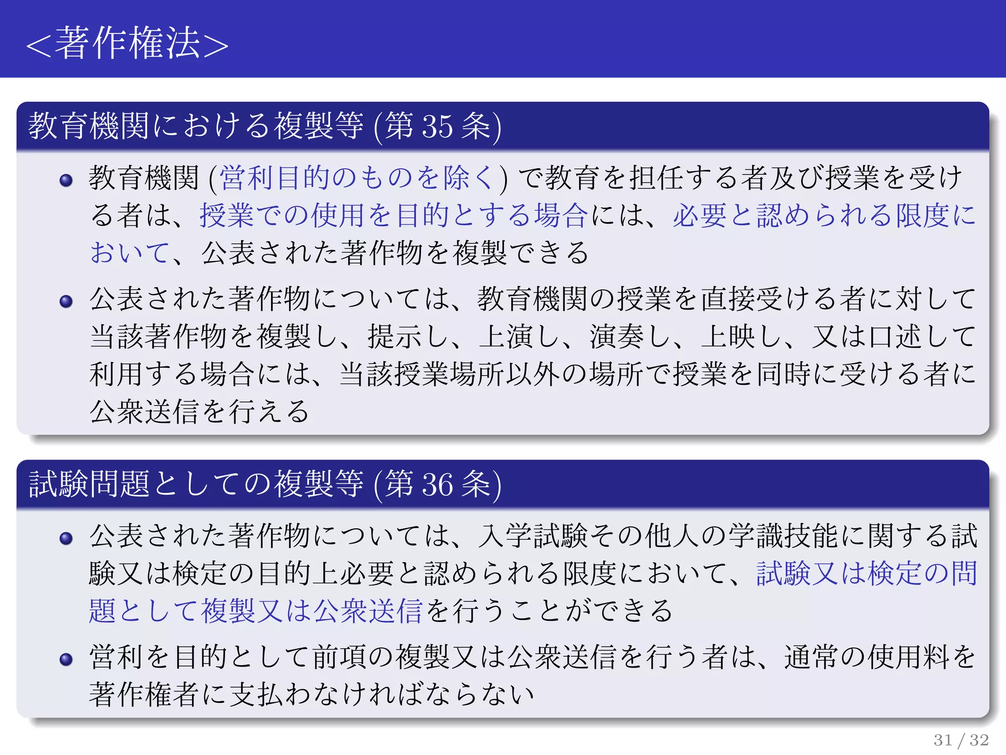 <著作権法>

教育機関における複製等 (第 35 条)
  教育機関 (営利目的のものを除く) で教育を担任する者及び授業を受け
  る者は、授業での使用を目的とする場合には、必要と認められる限度に
  おいて、公表された著作物を複製できる
  公表された著作物については、教育機関の授業を直接受ける者に対して
  当該著作物を複製し、提示し、上演し、演奏し、上映し、又は口述して
  利用する場合には、当該授業場所以外の場所で授業を同時に受ける者に
  公衆送信を行える

試験問題としての複製等 (第 36 条)
  公表された著作物については、入学試験その他人の学識技能に関する試
  験又は検定の目的上必要と認められる限度において、試験又は検定の問
  題として複製又は公衆送信を行うことができる
  営利を目的として前項の複製又は公衆送信を行う者は、通常の使用料を
  著作権者に支払わなければならない
                                  31 / 32
 