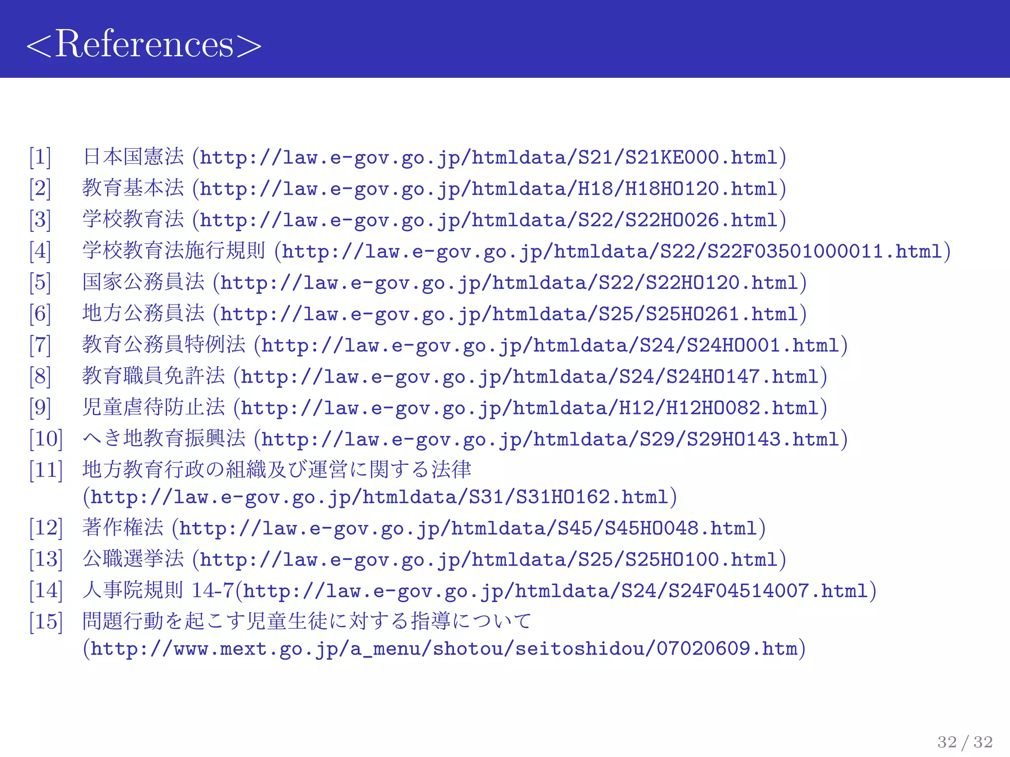 <References>

[1]    日本国憲法 (http://law.e-gov.go.jp/htmldata/S21/S21KE000.html)
[2]    教育基本法 (http://law.e-gov.go.jp/htmldata/H18/H18HO120.html)
[3]    学校教育法 (http://law.e-gov.go.jp/htmldata/S22/S22HO026.html)
[4]    学校教育法施行規則 (http://law.e-gov.go.jp/htmldata/S22/S22F03501000011.html)
[5]    国家公務員法 (http://law.e-gov.go.jp/htmldata/S22/S22HO120.html)
[6]    地方公務員法 (http://law.e-gov.go.jp/htmldata/S25/S25HO261.html)
[7]    教育公務員特例法 (http://law.e-gov.go.jp/htmldata/S24/S24HO001.html)
[8]    教育職員免許法 (http://law.e-gov.go.jp/htmldata/S24/S24HO147.html)
[9]    児童虐待防止法 (http://law.e-gov.go.jp/htmldata/H12/H12HO082.html)
[10]   へき地教育振興法 (http://law.e-gov.go.jp/htmldata/S29/S29HO143.html)
[11]   地方教育行政の組織及び運営に関する法律
       (http://law.e-gov.go.jp/htmldata/S31/S31HO162.html)
[12]   著作権法 (http://law.e-gov.go.jp/htmldata/S45/S45HO048.html)
[13]   公職選挙法 (http://law.e-gov.go.jp/htmldata/S25/S25HO100.html)
[14]   人事院規則 14-7(http://law.e-gov.go.jp/htmldata/S24/S24F04514007.html)
[15]   問題行動を起こす児童生徒に対する指導について
       (http://www.mext.go.jp/a_menu/shotou/seitoshidou/07020609.htm)



                                                                           32 / 32
 