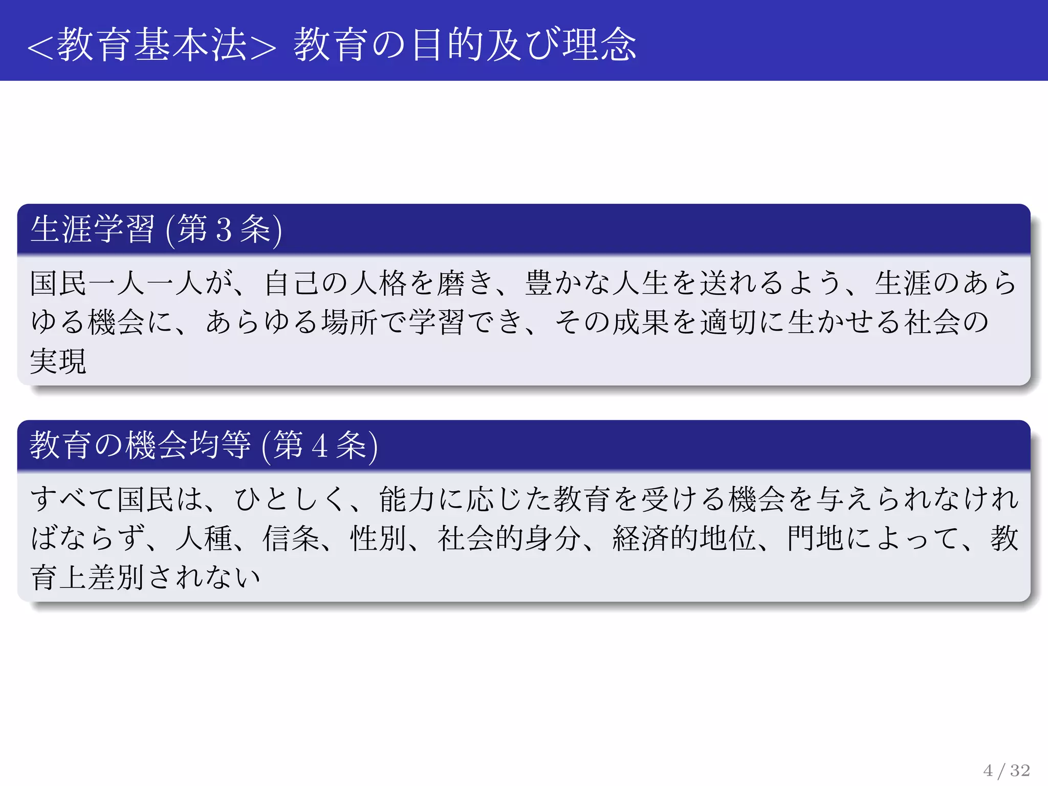 <教育基本法> 教育の目的及び理念



生涯学習 (第 3 条)
国民一人一人が、自己の人格を磨き、豊かな人生を送れるよう、生涯のあら
ゆる機会に、あらゆる場所で学習でき、その成果を適切に生かせる社会の
実現

教育の機会均等 (第 4 条)
すべて国民は、ひとしく、能力に応じた教育を受ける機会を与えられなけれ
ばならず、人種、信条、性別、社会的身分、経済的地位、門地によって、教
育上差別されない




                                4 / 32
 