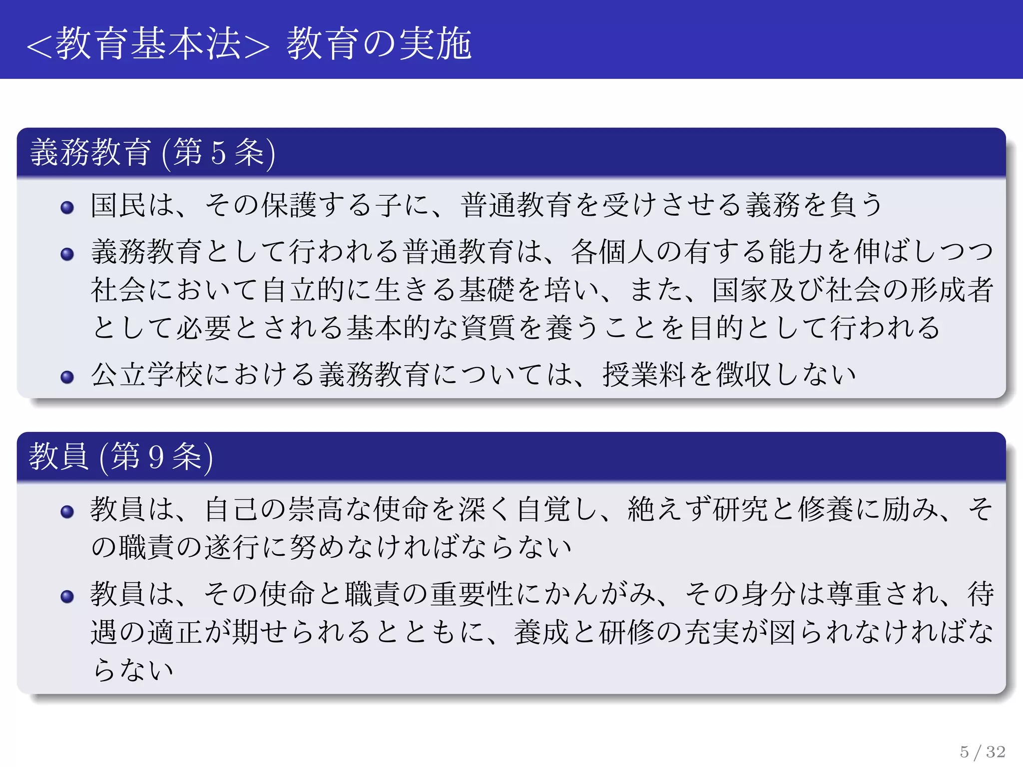 <教育基本法> 教育の実施

義務教育 (第 5 条)
   国民は、その保護する子に、普通教育を受けさせる義務を負う
   義務教育として行われる普通教育は、各個人の有する能力を伸ばしつつ
   社会において自立的に生きる基礎を培い、また、国家及び社会の形成者
   として必要とされる基本的な資質を養うことを目的として行われる
   公立学校における義務教育については、授業料を徴収しない

教員 (第 9 条)
   教員は、自己の崇高な使命を深く自覚し、絶えず研究と修養に励み、そ
   の職責の遂行に努めなければならない
   教員は、その使命と職責の重要性にかんがみ、その身分は尊重され、待
   遇の適正が期せられるとともに、養成と研修の充実が図られなければな
   らない

                                  5 / 32
 